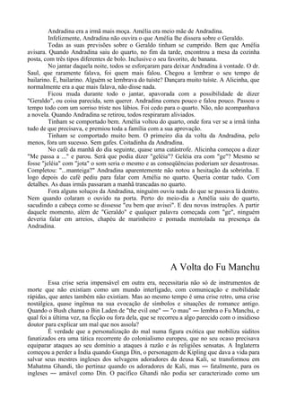 Andradina era a irmã mais moça. Amélia era meio mãe de Andradina.
Infelizmente, Andradina não ouvira o que Amélia lhe dissera sobre o Geraldo.
Todas as suas previsões sobre o Geraldo tinham se cumprido. Bem que Amélia
avisara. Quando Andradina saiu do quarto, no fim da tarde, encontrou a mesa da cozinha
posta, com três tipos diferentes de bolo. Inclusive o seu favorito, de banana.
No jantar daquela noite, todos se esforçaram para deixar Andradina à vontade. O dr.
Saul, que raramente falava, foi quem mais falou. Chegou a lembrar o seu tempo de
bailarino. É, bailarino. Alguém se lembrava do tuíste? Dançara muito tuíste. A Alicinha, que
normalmente era a que mais falava, não disse nada.
Ficou muda durante todo o jantar, apavorada com a possibilidade de dizer
"Geraldo", ou coisa parecida, sem querer. Andradina comeu pouco e falou pouco. Passou o
tempo todo com um sorriso triste nos lábios. Foi cedo para o quarto. Não, não acompanhava
a novela. Quando Andradina se retirou, todos respiraram aliviados.
Tinham se comportado bem. Amélia voltou do quarto, onde fora ver se a irmã tinha
tudo de que precisava, e premiou toda a família com a sua aprovação.
Tinham se comportado muito bem. O primeiro dia da volta da Andradina, pelo
menos, fora um sucesso. Sem gafes. Coitadinha da Andradina.
No café da manhã do dia seguinte, quase uma catástrofe. Alicinha começou a dizer
"Me passa a ..." e parou. Será que podia dizer "geléia"? Geléia era com "ge"? Mesmo se
fosse "jeléia" com "jota" o som seria o mesmo e as conseqüências poderiam ser desastrosas.
Completou: "...manteiga?" Andradina aparentemente não notou a hesitação da sobrinha. E
logo depois do café pediu para falar com Amélia no quarto. Queria contar tudo. Com
detalhes. As duas irmãs passaram a manhã trancadas no quarto.
Fora alguns soluços da Andradina, ninguém ouviu nada do que se passava lá dentro.
Nem quando colaram o ouvido na porta. Perto do meio-dia a Amélia saiu do quarto,
sacudindo a cabeça como se dissesse "eu bem que avisei". E deu novas instruções. A partir
daquele momento, além de "Geraldo" e qualquer palavra começada com "ge", ninguém
deveria falar em arreios, chapéu de marinheiro e pomada mentolada na presença da
Andradina.
A Volta do Fu Manchu
Essa crise seria impensável em outra era, necessitaria não só de instrumentos de
morte que não existiam como um mundo interligado, com comunicação e mobilidade
rápidas, que antes também não existiam. Mas ao mesmo tempo é uma crise retro, uma crise
nostálgica, quase ingênua na sua evocação de símbolos e situações de romance antigo.
Quando o Bush chama o Bin Laden de "the evil one" ― "o mau" ― lembra o Fu Manchu, e
qual foi a última vez, na ficção ou fora dela, que se recorreu a algo parecido com o insidioso
doutor para explicar um mal que nos assola?
É verdade que a personalização do mal numa figura exótica que mobiliza súditos
fanatizados era uma tática recorrente do colonialismo europeu, que no seu ocaso precisava
equiparar ataques ao seu domínio a ataques à razão e às religiões sensatas. A Inglaterra
começou a perder a Índia quando Gunga Din, o personagem de Kipling que dava a vida para
salvar seus mestres ingleses dos selvagens adoradores da deusa Kali, se transformou em
Mahatma Ghandi, tão pertinaz quando os adoradores de Kali, mas ― fatalmente, para os
ingleses ― amável como Din. O pacífico Ghandi não podia ser caracterizado como um
 