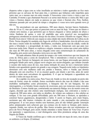 disparou sobre a água com as velas insufladas ao máximo e todos agarrados ao fixo mais
próximo que os salvasse de ficar para trás, e sentimos que tínhamos sido impelidos para
outro mar, ou o mesmo mar em outro mundo. E houvemos vista à terra e vimos o que viu
Caminha. O monte a que chamaram Pascoal e as serras mais baixas e a terra chã. Mas o que
vimos e fizemos depois em nada se pareceu ao que viram e fizeram eles. Pois, Senhor,
tínhamos passado por um portal do tempo e chegamos à vossa nova terra quando nova já
não era.
No ancoradouro em que aportamos, 500 anos depois, haviam barcos fundeados,
obra de 10 ou 12, mas que pouco se pareciam com as naus de hoje. Vimos que no futuro o
velame será imenso, o que permitirá que os barcos cheguem a vários andares de altura e
várias funduras de quina, e com tal amplidão que seria possível aos navegadores
portugueses atenderem ao secreto desejo da sua alma e levarem o Restêlo na viagem. Mas o
Restêlo lá já estava! Além do cais erguia-se uma cidade não muito diferente de Lisboa ou do
Porto. Nossa chegada foi saudada com fogos de artifício e bandeiradas, tiros de pólvora seca
das naus e muito ruído da multidão. Desfilamos, escoltados, pelas ruas da cidade, vendo de
perto a felicidade e a prosperidade de todos, e todos nos festejavam sem que para isso
houvesse razão forte. Depois se explicou a alegria: tomaram a nossa nau como uma réplica
das naus de 500 anos antes, e nossa chegada como uma comemoração do achamento da
Papagália, pois assim será chamada a terra nova no ano 2000.
De nada adiantou falar do portal do tempo e do vento misterioso que nos lançara da
costa da África para a costa do inexplicável. Não o entenderam e riram-se muito, e nos
discursos que fizeram no banquete em nossa honra, em sua língua arrevesada que parecia
português falado pelo nariz, julguei ouvir elogios aos recém-chegados, que tinham cruzado
o oceano não numa casca de noz, mas numa imitação de casca de noz e mereciam tantos
brindes com aguardente quanto era grande a sua coragem. Naquela noite todos os tripulantes
dormiram com sete mulheres cada um, pardas e brancas, salvo o Ataíde, que dormiu
abraçado com um crucifixo. E só eu encanei quatro, por diante e por trás, antes de sumir
dentro de mim num sorvedouro de aguardente. E vi que no banquete o aguardente era
servido a todos em taças de ouro.
Já o capitão viu outra coisa. Para Vasco de Ataíde os tiros de recepção no porto não
eram de festim, eram de verdade, fomos escoltados através das ruas da cidade e das suas
multidões maltrapilhas como prisioneiros, o banquete não foi um banquete, foi um
interrogatório, e os brindes foram orações de exorcismo, pois nos tomavam como enviados
do Demônio. Contou Ataíde que, contrariando sua natureza fidalga, teve de mentir como um
cigano, dizendo que não éramos uma manifestação maligna, mas estávamos a recriar a
viagem de 500 anos antes, em todos os detalhes, do velame aos cadarços e dos calções ao
sotaque. E fez isso com grande dificuldade, pois em 500 anos o Homem, se aprendeu a
construir barcos gigantescos, desaprendeu o latim. E assim os bispos, pois eram bispos,
aceitaram que não éramos visitantes de outro mundo e sim encenações dos primeiros
portugueses. E se isso pouco mudou seus humores, pois ali não tinham grande veneração
pelos antepassados nem achavam que seu começo era de muito se festejar, pelo menos,
segundo Ataíde, nos salvou da grelha. Mas fomos avisados para não nos misturarmos ao
povo do Novo Portugal, pois assim Ataíde entendeu o nome futuro de Vera Cruz. O povo
era ignorante e supersticioso, e mal distinguiria uma falsa pronúncia antiga de uma das
línguas do Diabo.
E Vasco de Ataíde confirma que o vinho era servido em taças de ouro, mas só para
os senhores e os bispos. (Continua)
 