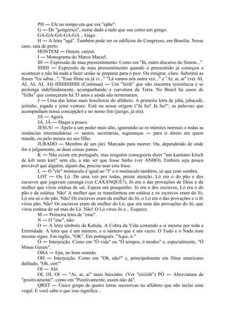 PH ― Efe no tempo em que era "ephe".
G ― De "gongórico", nome dado a tudo que soa como um gongo.
GA-GA-GA-GA-GA... Gago.
H ― A letra "agá". Também pode ser os edifícios do Congresso, em Brasília. Nesse
caso, saia de perto.
HONTEM ― Ontem, ontem.
I ― Monograma do Marco Maciel.
IH ― Expressão de mau pressentimento. Como em "Ih, outro discurso do Simon..."
IIIIIII ― Expressão de mau pressentimento quando o pressentido já começou a
acontecer e não há nada a fazer senão se preparar para o pior. Ou emigrar, claro. Substitui as
frases "Eu sabia...", "Esse filme eu já vi..." "Lá vamos nós outra vez..." e "Ai, ai, ai" (ver AI,
AI, AI, AI, AI) IIIIIIIIIIIIIII (Continua) ― Um "liiiih" que não encontra resistência e se
prolonga indefinidamente, acompanhando a curvatura da Terra. No Brasil há casos de
"liiihs" que começaram há 35 anos e ainda não terminaram.
J ― Uma das letras mais brasileiras do alfabeto. A primeira letra de jabá, jabaculê,
jeitinho, jogada e joint venture. Está na nossa origem ("Já fui! Já fui!", as palavras que
acompanham nossa concepção) e no nosso fim (jazigo, já era).
JÁ ― Agora.
JÁ, JÁ ― Daqui a pouco.
JESUS! ― Apelo a um poder mais alto, ignorando-se os trâmites normais e todas as
instâncias intermediárias ― santos, secretárias, seguranças ― para ir direto em quem
manda, ou pelo menos no seu filho.
JURADO ― Membro de um júri. Marcado para morrer. Ou, dependendo de onde
for o julgamento, as duas coisas juntas.
K ― Não existe em português, mas ninguém conseguiria dizer "um kantiano kitsch
de kilt num kart" sem ela, a não ser que fosse fanho (ver ANHO). Embora seja pouco
provável que alguém, algum dia, precise usar esta frase.
L ― O "ele" minúsculo é igual ao "l" e o maiúsculo também, só que com sombra.
LOT ― Ou Ló. De uma vez por todas, preste atenção. Ló era o do pão e dos
escravos que jogavam caxangá (ver CAXANQUÊ?), Jó era o das provações de Deus e da
mulher que virou estátua de sal. Espera um pouquinho. Jó era o dos escravos, Ló era o do
pão e da estátua. Não! A mulher que se transformou em estátua e os escravos eram do Jó,
Ló era só o do pão. Não! Os escravos eram da mulher do Jó, o Ló era o das provações e o Jó
virou pão. Não! Os escravos eram da mulher do Ló, que era uma das provações do Jó, que
virou estátua de sal mas do Ló. Não! O Ló virou Jó e... Esquece.
M ― Primeira letra de "eme".
N ― O "ene", não.
O ― A letra símbolo da Kabala. A Cobra da Vida comendo a si mesma por toda a
Eternidade. A letra que é um número, e o número que é um vazio. O Tudo e o Nada num
mesmo signo. Em inglês, "OK". Em português: "Aqui, ó."
Ó ― Interjeição. Como em "Ó vida" ou "Ó tempos, ó modos" e, especialmente, "Ó
Minas Gerais".
OBA ― Epa, no bom sentido.
OH ― Interjeição. Como em "Oh, não!" e, principalmente em filme americano
dublado, "Oh, sim!"
OI ― Alô.
OI, OI, OI ― "Ai, ai, ai" mais baixinho. (Ver "iiiiiiiih") PÔ ― Abreviatura de
"positivamente", como em "Positivamente, assim não dá".
QRST ― Único grupo de quatro letras sucessivas no alfabeto que não inclui uma
vogal. E você sabe o que isso significa...
 