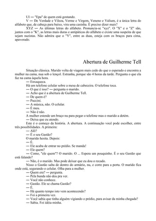 UI ― "Epa" de quem está gostando.
V ― De Verdade e Vileza, Verme e Virgem, Veneno e Valium, é a única letra do
alfabeto que, de cabeça para baixo, vira uma casinha. É preciso dizer mais?
XYZ ― As últimas letras do alfabeto. Pronuncia-se "xyz". O "X" e o "Z" são,
juntos com o "K", as letras mais duras e antipáticas do alfabeto e existe uma suspeita de que
sejam nazistas. Não admira que o "Y", entre as duas, esteja com os braços para cima,
apavorado.
Abertura de Guilherme Tell
Situação clássica. Marido volta de viagem mais cedo do que o esperado e encontra a
mulher na cama, nua sob o lençol. Estranha, porque são 4 horas da tarde. Pergunta o que ela
faz na cama àquela hora.
― Enxaqueca.
Há um telefone celular sobre a mesa de cabeceira. O telefone toca.
― O que é isso? ― pergunta o marido.
― Acho que é a abertura de Guilherme Tell.
― De quem é?
― Puccini.
― A música, não. O celular.
― É meu.
― Não é não.
A mulher estende um braço nu para pegar o telefone mas o marido a detém.
― Deixa que eu atendo.
Este é o começo da história. A abertura. A continuação você pode escolher, entre
três possibilidades. A primeira:
― Alô?
― É o seu Gastão?
O marido hesita. Depois:
― É.
― Ele acaba de entrar no prédio. Se manda!
― Ele quem?
― Como, "ele quem"? O marido. O ... Espera um pouquinho. É o seu Gastão que
está falando?
― Não, é o marido. Mas pode deixar que eu dou o recado.
Nisso o Gastão salta de dentro do armário, nu, e corre para a porta. O marido fica
onde está, segurando o celular. Olha para a mulher.
― Quem era? ― pergunta.
― Pela bunda não deu pra ver.
― Você não conhece.
― Gastão. Ele se chama Gastão?
― É.
― Há quanto tempo isto vem acontecendo?
― Foi a primeira vez.
― Você sabia que tinha alguém vigiando o prédio, para avisar da minha chegada?
― Sabia. Foi idéia minha.
 
