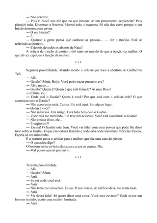― Não acredito.
― Pois é. Você não diz que eu sou incapaz de um pensamento seqüencial? Pois
planejei tudo. Dispensei a Noemia. Montei todo o esquema. Só não deu certo porque o seu
Inácio demorou para avisar.
― O seu Inácio?!
― É.
― Quando a gente pensa que conhece as pessoas... ― diz o marido. Está se
referindo ao porteiro.
― E depois de todos os abonos de Natal!
A notícia da traição do porteiro dói mais no marido do que a traição da mulher. O
que talvez explique a traição da mulher.
* * *
Segunda possibilidade. Marido atende o celular que toca a abertura de Guilherme
Tell.
― Alô.
― Gastão? Sônia. Beijo. Você pode trazer presunto cru?
― Ahn, mmm...
― Gastão? Quem é? Quem é que está falando? Ai meu Deus!
― Calma, eu...
― Onde está o Gastão? Quem é você? Por que está com o celular dele? O que
aconteceu com o Gastão?
― Não aconteceu nada. Calma. Ele está aqui. Em algum lugar.
― Quem é você?
― Não interessa. Um amigo. Está tudo bem com o Gastão.
― Você está me mentindo. Ele teve um acidente. Você está assaltando o Gastão!
― Não é nada disso, ele...
― É seqüestro?!
― Escuta! O Gastão está bem. Você vai falar com uma pessoa que pode lhe dizer
tudo sobre o Gastão. O que eles estava fazendo e onde está neste momento. Notícias frescas.
Espere só um minutinho.
E o homem passa o celular para a mulher, que faz uma cara de pânico.
― O quequieu digo?
O homem senta na beira da cama e cruza as pernas. Diz:
― Mal posso esperar pra ouvir.
* * *
Terceira possibilidade.
― Alô.
― Gastão? Sônia.
― Arrã.
― Eu sei onde você está.
― Arrã.
― Não tente me conversar. Eu sei. O seu Inácio, do edifício dela, me conta tudo.
― Arrã.
― Me deixa falar! Só quero dizer uma coisa. Você está ouvindo? Onde existe um
homem traindo, existe uma mulher frustrada.
― Arrã.
 