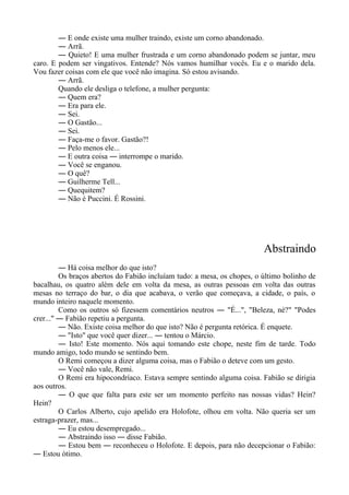 ― E onde existe uma mulher traindo, existe um corno abandonado.
― Arrã.
― Quieto! E uma mulher frustrada e um corno abandonado podem se juntar, meu
caro. E podem ser vingativos. Entende? Nós vamos humilhar vocês. Eu e o marido dela.
Vou fazer coisas com ele que você não imagina. Só estou avisando.
― Arrã.
Quando ele desliga o telefone, a mulher pergunta:
― Quem era?
― Era para ele.
― Sei.
― O Gastão...
― Sei.
― Faça-me o favor. Gastão?!
― Pelo menos ele...
― E outra coisa ― interrompe o marido.
― Você se enganou.
― O quê?
― Guilherme Tell...
― Quequitem?
― Não é Puccini. É Rossini.
Abstraindo
― Há coisa melhor do que isto?
Os braços abertos do Fabião incluíam tudo: a mesa, os chopes, o último bolinho de
bacalhau, os quatro além dele em volta da mesa, as outras pessoas em volta das outras
mesas no terraço do bar, o dia que acabava, o verão que começava, a cidade, o país, o
mundo inteiro naquele momento.
Como os outros só fizessem comentários neutros ― "É...", "Beleza, né?" "Podes
crer..." ― Fabião repetiu a pergunta.
― Não. Existe coisa melhor do que isto? Não é pergunta retórica. É enquete.
― "Isto" que você quer dizer... ― tentou o Márcio.
― Isto! Este momento. Nós aqui tomando este chope, neste fim de tarde. Todo
mundo amigo, todo mundo se sentindo bem.
O Remi começou a dizer alguma coisa, mas o Fabião o deteve com um gesto.
― Você não vale, Remi.
O Remi era hipocondríaco. Estava sempre sentindo alguma coisa. Fabião se dirigia
aos outros.
― O que que falta para este ser um momento perfeito nas nossas vidas? Hein?
Hein?
O Carlos Alberto, cujo apelido era Holofote, olhou em volta. Não queria ser um
estraga-prazer, mas...
― Eu estou desempregado...
― Abstraindo isso ― disse Fabião.
― Estou bem ― reconheceu o Holofote. E depois, para não decepcionar o Fabião:
― Estou ótimo.
 