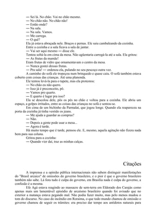 ― Sei lá. No chão. Vai no chão mesmo.
― No chão não. No chão não!
― Então onde?
― Na sala.
― Na sala. Vamos.
― Me carrega.
― O quê?
Ela já estava abraçada nele. Braços e pernas. Ele saiu cambaleando da cozinha.
Entre a cozinha e a sala ficava a sala de jantar.
― Vai ser aqui mesmo ― disse ele.
Tentou soltá-la em cima da mesa. Não agüentaria carregá-la até a sala. Ela gritou:
― As frutas da mamãe!
Eram frutas de vidro que ornamentavam o centro da mesa.
― Nunca gostei dessas frutas.
― Pra sala! ― ordenou ela, pulando no seu pescoço outra vez.
A caminho do sofá ele tropeçou num brinquedo e quase caiu. O sofá também estava
coberto com coisas das crianças. Até uma planonda.
Ele tentou levá-la para o tapete, mas ela protestou:
― No chão eu não quero.
― Isso já é preconceito, pô.
― Vamos pro quarto.
― E quarto é lugar pra isso?
Ela se descolou dele, pôs os pés no chão e voltou para a cozinha. Ele abriu um
espaço, a golpes irritados, entre as coisas das crianças no sofá e sentou-se.
Em cima de um bichinho da Parmalat, que jogou longe. Quando ela reapareceu na
porta da cozinha já tinha vestido os jeans.
― Me ajuda a guardar as compras?
― Não.
― Depois a gente pode usar a mesa...
― Agora é tarde.
Há muito tempo que é tarde, pensou ele. E, mesmo, aquela agitação não fizera nada
bem para sua coluna.
Gritou para a cozinha:
― Quando vier daí, traz as minhas calças.
Citações
A imprensa e a opinião pública internacionais não sabem distinguir manifestações
do "Brasil arcaico" de omissões do governo brasileiro, e o pior é que o governo brasileiro
também não sabe. Lá fora tudo é culpa do governo, em Brasília nada é culpa do governo, a
confusão é a mesma.
Efe Agá estava reagindo ao massacre de sem-terra em Eldorado dos Carajás como
apenas mais um lamentável episódio de arcaísmo brasileiro quando foi avisado que no
exterior a matança estava pegando mal. Não podia fazer muito, mas pelo menos mudou o
tom do discurso. No caso do incêndio em Roraima, o que todo mundo chamou de omissão o
governo chamou de seguir os trâmites: era preciso dar tempo aos antídotos naturais para
 