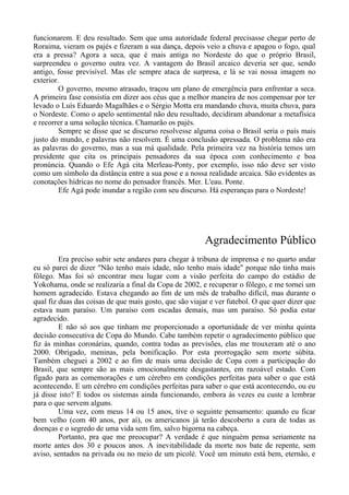 funcionarem. E deu resultado. Sem que uma autoridade federal precisasse chegar perto de
Roraima, vieram os pajés e fizeram a sua dança, depois veio a chuva e apagou o fogo, qual
era a pressa? Agora a seca, que é mais antiga no Nordeste do que o próprio Brasil,
surpreendeu o governo outra vez. A vantagem do Brasil arcaico deveria ser que, sendo
antigo, fosse previsível. Mas ele sempre ataca de surpresa, e lá se vai nossa imagem no
exterior.
O governo, mesmo atrasado, traçou um plano de emergência para enfrentar a seca.
A primeira fase consistia em dizer aos céus que a melhor maneira de nos compensar por ter
levado o Luís Eduardo Magalhães e o Sérgio Motta era mandando chuva, muita chuva, para
o Nordeste. Como o apelo sentimental não deu resultado, decidiram abandonar a metafísica
e recorrer a uma solução técnica. Chamarão os pajés.
Sempre se disse que se discurso resolvesse alguma coisa o Brasil seria o país mais
justo do mundo, e palavras não resolvem. É uma conclusão apressada. O problema não era
as palavras do governo, mas a sua má qualidade. Pela primeira vez na história temos um
presidente que cita os principais pensadores da sua época com conhecimento e boa
pronúncia. Quando o Efe Agá cita Merleau-Ponty, por exemplo, isso não deve ser visto
como um símbolo da distância entre a sua pose e a nossa realidade arcaica. São evidentes as
conotações hídricas no nome do pensador francês. Mer. L'eau. Ponte.
Efe Agá pode inundar a região com seu discurso. Há esperanças para o Nordeste!
Agradecimento Público
Era preciso subir sete andares para chegar à tribuna de imprensa e no quarto andar
eu só parei de dizer "Não tenho mais idade, não tenho mais idade" porque não tinha mais
fôlego. Mas foi só encontrar meu lugar com a visão perfeita do campo do estádio de
Yokohama, onde se realizaria a final da Copa de 2002, e recuperar o fôlego, e me tornei um
homem agradecido. Estava chegando ao fim de um mês de trabalho difícil, mas durante o
qual fiz duas das coisas de que mais gosto, que são viajar e ver futebol. O que quer dizer que
estava num paraíso. Um paraíso com escadas demais, mas um paraíso. Só podia estar
agradecido.
E não só aos que tinham me proporcionado a oportunidade de ver minha quinta
decisão consecutiva de Copa do Mundo. Cabe também repetir o agradecimento público que
fiz às minhas coronárias, quando, contra todas as previsões, elas me trouxeram até o ano
2000. Obrigado, meninas, pela bonificação. Por esta prorrogação sem morte súbita.
Também cheguei a 2002 e ao fim de mais uma decisão de Copa com a participação do
Brasil, que sempre são as mais emocionalmente desgastantes, em razoável estado. Com
fígado para as comemorações e um cérebro em condições perfeitas para saber o que está
acontecendo. E um cérebro em condições perfeitas para saber o que está acontecendo, ou eu
já disse isto? E todos os sistemas ainda funcionando, embora às vezes eu custe a lembrar
para o que servem alguns.
Uma vez, com meus 14 ou 15 anos, tive o seguinte pensamento: quando eu ficar
bem velho (com 40 anos, por aí), os americanos já terão descoberto a cura de todas as
doenças e o segredo de uma vida sem fim, salvo bigorna na cabeça.
Portanto, pra que me preocupar? A verdade é que ninguém pensa seriamente na
morte antes dos 30 e poucos anos. A inevitabilidade da morte nos bate de repente, sem
aviso, sentados na privada ou no meio de um picolé. Você um minuto está bem, eternão, e
 