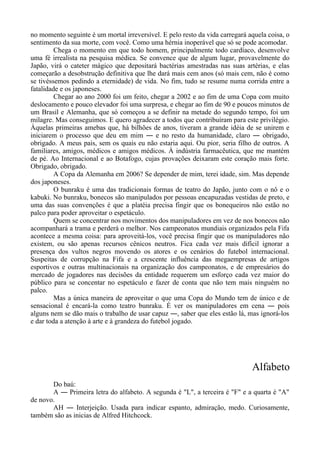 no momento seguinte é um mortal irreversível. E pelo resto da vida carregará aquela coisa, o
sentimento da sua morte, com você. Como uma hérnia inoperável que só se pode acomodar.
Chega o momento em que todo homem, principalmente todo cardíaco, desenvolve
uma fé irrealista na pesquisa médica. Se convence que de algum lugar, provavelmente do
Japão, virá o cateter mágico que depositará bactérias amestradas nas suas artérias, e elas
começarão a desobstrução definitiva que lhe dará mais cem anos (só mais cem, não é como
se tivéssemos pedindo a eternidade) de vida. No fim, tudo se resume numa corrida entre a
fatalidade e os japoneses.
Chegar ao ano 2000 foi um feito, chegar a 2002 e ao fim de uma Copa com muito
deslocamento e pouco elevador foi uma surpresa, e chegar ao fim de 90 e poucos minutos de
um Brasil e Alemanha, que só começou a se definir na metade do segundo tempo, foi um
milagre. Mas conseguimos. E quero agradecer a todos que contribuíram para este privilégio.
Àquelas primeiras amebas que, há bilhões de anos, tiveram a grande idéia de se unirem e
iniciarem o processo que deu em mim ― e no resto da humanidade, claro ― obrigado,
obrigado. A meus pais, sem os quais eu não estaria aqui. Ou pior, seria filho de outros. A
familiares, amigos, médicos e amigos médicos. À indústria farmacêutica, que me mantém
de pé. Ao Internacional e ao Botafogo, cujas provações deixaram este coração mais forte.
Obrigado, obrigado.
A Copa da Alemanha em 2006? Se depender de mim, terei idade, sim. Mas depende
dos japoneses.
O bunraku é uma das tradicionais formas de teatro do Japão, junto com o nô e o
kabuki. No bunraku, bonecos são manipulados por pessoas encapuzadas vestidas de preto, e
uma das suas convenções é que a platéia precisa fingir que os bonequeiros não estão no
palco para poder aproveitar o espetáculo.
Quem se concentrar nos movimentos dos manipuladores em vez de nos bonecos não
acompanhará a trama e perderá o melhor. Nos campeonatos mundiais organizados pela Fifa
acontece a mesma coisa: para aproveitá-los, você precisa fingir que os manipuladores não
existem, ou são apenas recursos cênicos neutros. Fica cada vez mais difícil ignorar a
presença dos vultos negros movendo os atores e os cenários do futebol internacional.
Suspeitas de corrupção na Fifa e a crescente influência das megaempresas de artigos
esportivos e outras multinacionais na organização dos campeonatos, e de empresários do
mercado de jogadores nas decisões da entidade requerem um esforço cada vez maior do
público para se concentar no espetáculo e fazer de conta que não tem mais ninguém no
palco.
Mas a única maneira de aproveitar o que uma Copa do Mundo tem de único e de
sensacional é encará-la como teatro bunraku. É ver os manipuladores em cena ― pois
alguns nem se dão mais o trabalho de usar capuz ―, saber que eles estão lá, mas ignorá-los
e dar toda a atenção à arte e à grandeza do futebol jogado.
Alfabeto
Do baú:
A ― Primeira letra do alfabeto. A segunda é "L", a terceira é "F" e a quarta é "A"
de novo.
AH ― Interjeição. Usada para indicar espanto, admiração, medo. Curiosamente,
também são as inicias de Alfred Hitchcock.
 