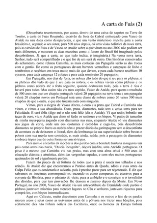 A carta do Fuás (2)
(Descoberta recentemente, por acaso, dentro de uma caixa de sapatos na Torre do
Tombo, a carta de Fuas Roupinho, escrivão da frota de Cabral embarcado com Vasco de
Ataíde na nau dada como desaparecida, e que um vento misterioso impeliu para a costa
brasileira e, segundo o seu autor, para 500 anos depois, dá uma visão holística da nova terra,
pois as versões de Fuas e de Vasco de Ataíde sobre o que viram no ano 2000 não podiam ser
mais diferentes, e mostram as duas maneiras como o futuro do Brasil foi imaginado pelos
descobridores. Já que a carta, ao que tudo indica, é imaginária.) Na vossa nova terra,
Senhor, tudo será compartilhado e o que for de um será de outro. Das histórias conservadas
do achamento, como relatou Caminha, as mais contadas em Papagália serão as das trocas
com o gentio. De como os portugueses davam barretes vermelhos e carapuças de linho e
sombreiros e recebiam em troca muito mais do que davam, e para cada barrete recebiam 10
cocares, para cada carapuça 12 colares e para cada sombreiro 20 papagaios.
Em Papagália, nos dias de festa, os nobres dão tudo do que é seu para os plebeus, e
os plebeus dão tudo do que é seu para os nobres, e os nobres vivem como plebeus e os
plebeus como nobres até a festa seguinte, quando destrocam tudo, pois a terra é rica e
haverá para todos. Mas assim não viu meu capitão, Vasco de Ataíde, para quem o resultado
de 500 anos em que um chapéu português valerá 20 papagaios na nova terra e um papagaio
valerá 20 chapéus novos em Portugal será uma classe de nobres como 20 vezes 500 mais
chapéus do que a outra, e que não trocará nada com ninguém.
Vimos, para a alegria de Vossa Alteza, o ouro e a prata que Cabral e Caminha não
viram, e vimos a sua abundância. Ouro, prata, diamantes, tudo tem a vossa terra para ter
Felicidade. E será feliz (digo eu) e não será feliz (diz o Ataíde). Vi que todos beberão em
taças de ouro, viu o Ataíde que disso só farão os senhores e os bispos. Vi putos do tamanho
da minha meia-perna jogando com diamantes nas ruas, enquanto Ataíde só viu diamantes
nos jogos da corte, onde um dos costumes é comê-los e cagá-los, pois descobrindo
diamantes no próprio barro os nobres têm o prazer diário da garimpagem sem o desconforto
da aventura ou de deixarem o litoral, além da lembrança da sua superioridade sobre bestas e
pobres com sua merda sem conteúdo, e, mais ainda, saúde, pois a passagem de diamantes
enobrece tripas que de outra forma seriam só tripas.
Para mim o encontro da inocência dos pardos com a bondade lusitana inaugurou um
país como antes não havia, "Dulcia incognita", doçura inédita, uma Arcádia portuguesa. O
povo é o mesmo que Caminha viu nas praias, mas com uma alma cristã e 500 anos de
educação clássica e atruística, além das vergonhas tapadas, e com eles muitos portugueses
queimados do sol e igualmente pardos.
Fazem tão pouco da vã fortuna de todos que a prata é usada nos telhados e nos
urinóis. Já Ataíde diz que encontramos o Paraíso antes da Queda, adões e evas antes da
Culpa Feliz que os condenaria e salvaria, pois é preciso pecar para ser regenerado. E diz que
salvamos os inocentes corrompendo-os, trazendo-os como comparsas ou escravos para a
corrente da História, para o pântano do vício, para a ambição e o comércio e o torvelinho
das dúvidas, para que tais provações lhe dessem o paraíso depois da Morte. Em Novo
Portugal, no ano 2000, Vasco de Ataíde viu um antevestíbulo da Eternidade onde pardos e
plebeus juntavam misérias para merecer lugares no Céu e senhores juntavam riquezas para
comprá-los, e os bispos intermediavam.
Aqui em Calicute, muito discutimos com Caminha e os outros o fato de os pardos
usarem arcos e setas como as usávamos antes de a pólvora nos trazer suas bênçãos, pois
certamente eles não tinham notícia das Escrituras, onde os homens da Europa tinham
 