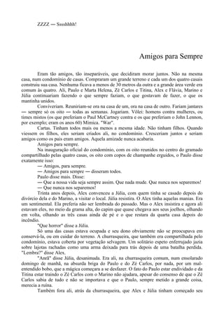 ZZZZ ― Sssshhhh!
Amigos para Sempre
Eram tão amigos, tão inseparáveis, que decidiram morar juntos. Não na mesma
casa, num condomínio de casas. Compraram um grande terreno e cada um dos quatro casais
construiu sua casa. Nenhuma ficava a menos de 30 metros da outra e a grande área verde era
comum às quatro. Ali, Paulo e Marta Helena, Zé Carlos e Titina, Alex e Flávia, Marino e
Júlia continuariam fazendo o que sempre faziam, o que gostavam de fazer, o que os
mantinha unidos.
Conviveriam. Reuniriam-se ora na casa de um, ora na casa de outro. Fariam jantares
― sempre só os oito ― todas as semanas. Jogariam. Vôlei: homens contra mulheres, ou
times mistos (os que preferiam o Paul McCartney contra e os que preferiam o John Lennon,
por exemplo; eram os anos 60) Mímica. "War".
Cartas. Tinham todos mais ou menos a mesma idade. Não tinham filhos. Quando
viessem os filhos, eles seriam criados ali, no condomínio. Cresceriam juntos e seriam
amigos como os pais eram amigos. Aquela amizade nunca acabaria.
Amigos para sempre.
Na inauguração oficial do condomínio, com os oito reunidos no centro do gramado
compartilhado pelas quatro casas, os oito com copos de champanhe erguidos, o Paulo disse
exatamente isso:
― Amigos, para sempre.
― Amigos para sempre ― disseram todos.
Paulo disse mais. Disse:
― Que a nossa vida seja sempre assim. Que nada mude. Que nunca nos separemos!
― Que nunca nos separemos!
Trinta anos depois, Alex convenceu a Júlia, com quem tinha se casado depois do
divórcio dela e do Marino, a visitar o local. Júlia resistira. O Alex tinha aquelas manias. Era
um sentimental. Ela preferia não ser lembrada do passado. Mas o Alex insistira e agora ali
estavam eles, no meio da grama alta, do capim que quase chegava aos seus joelhos, olhando
em volta, olhando as três casas ainda de pé e o que restara da quarta casa depois do
incêndio.
"Que horror" disse a Júlia.
Só uma das casas estava ocupada e seu dono obviamente não se preocupava em
conservá-la, ou em cuidar do terreno. A churrasqueira, que também era compartilhada pelo
condomínio, estava coberta por vegetação selvagem. Um solitário espeto enferrujado jazia
sobre lajotas rachadas como uma arma deixada para trás depois de uma batalha perdida.
"Lembra?" disse Alex.
"Anrã" disse Júlia, desanimada. Era ali, na churrasqueira comum, num ensolarado
domingo de manhã, na absurda briga do Paulo e do Zé Carlos, por nada, por um mal-
entendido bobo, que a mágica começara a se desfazer. O fato do Paulo estar endividado e da
Titina estar traindo o Zé Carlos com o Marino não ajudara, apesar do consenso de que o Zé
Carlos sabia de tudo e não se importava e que o Paulo, sempre metido a grande coisa,
merecia a ruína.
Também fora ali, atrás da churrasqueira, que Alex e Júlia tinham começado seu
 