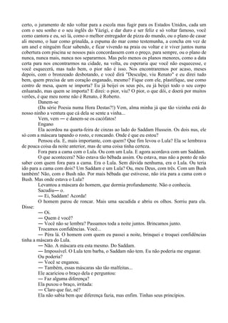 certo, o juramento de não voltar para a escola mas fugir para os Estados Unidos, cada um
com o seu sonho e o seu inglês do Yázigi, e dar duro e ser feliz e só voltar famoso, você
como cantora e eu, sei lá, como o melhor entregador de pizza do mundo, ou o plano de casar
ali mesmo, o luar como grinalda, a espuma do mar como testemunha, a concha em vez de
um anel e ninguém ficar sabendo, e ficar vivendo na praia ou voltar e ir viver juntos numa
cobertura com piscina se nossos pais concordassem com o preço, para sempre, ou o plano de
nunca, nunca mais, nunca nos separarmos. Mas pelo menos os planos menores, como a data
certa para nos encontrarmos na cidade, na volta, eu esperaria que você não esquecesse, e
você esquecerá, mas tudo bem, o pior não é isso. Nos encontraremos por acaso, meses
depois, com o bronzeado desbotando, e você dirá "Desculpe, viu Renato" e eu direi tudo
bem, quem precisa de um coração enganado, mesmo? Fique com ele, plastifique, use como
centro de mesa, quem se importa? Eu já beijei os seus pés, eu já beijei todo o seu corpo
enluarado, mas quem se importa? E direi: o pior, viu? O pior, o que dói, e doerá por muitos
verões, é que meu nome não é Renato, é Roberto.
Danem-se
(Da série Poesia numa Hora Destas?!) Vem, alma minha já que tão vizinha está do
nosso ninho a ventura que cá dela se sente a vinha...
Vem, vem ― e danem-se os cacófatos!
Engano
Ela acordou na quarta-feira de cinzas ao lado do Saddam Hussein. Os dois nus, ele
só com a máscara tapando o rosto, e roncando. Onde é que eu estou?
Pensou ela. E, mais importante, com quem? Que fim levou o Lula? Ela se lembrava
de pouca coisa da noite anterior, mas de uma coisa tinha certeza.
Fora para a cama com o Lula. Ou com um Lula. E agora acordava com um Saddam.
O que acontecera? Não estava tão bêbada assim. Ou estava, mas não a ponto de não
saber com quem fora para a cama. Era o Lula. Sem dúvida nenhuma, era o Lula. Ou teria
ido para a cama com dois? Um Saddam e um Lula? Ou, meu Deus, com três. Com um Bush
também! Não, com o Bush não. Por mais bêbada que estivesse, não iria para a cama com o
Bush. Mas onde estava o Lula?
Levantou a máscara do homem, que dormia profundamente. Não o conhecia.
Sacudiu― o.
― Ei, Saddam! Acorda!
O homem parou de roncar. Mais uma sacudida e abriu os olhos. Sorriu para ela.
Disse:
― Oi.
― Quem é você?
― Você não se lembra? Passamos toda a noite juntos. Brincamos junto.
Trocamos confidências. Você...
― Péra lá. O homem com quem eu passei a noite, brinquei e troquei confidências
tinha a máscara do Lula.
― Não. A máscara era esta mesmo. Do Saddam.
― Impossível. O Lula tem barba, o Saddam não tem. Eu não poderia me enganar.
Ou poderia?
― Você se enganou.
― Também, essas máscaras são tão malfeitas...
Ele acariciou o braço dela e perguntou:
― Faz alguma diferença?
Ela puxou o braço, irritada:
― Claro que faz, né?
Ela não sabia bem que diferença fazia, mas enfim. Tinhas seus princípios.
 