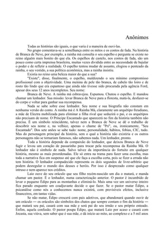Anônimos
Todas as histórias são iguais, o que varia é a maneira de ouvi-las.
No grupo comentava-se a semelhança entre os mitos e os contos de fada. Na história
de Branca de Neve, por exemplo, a rainha má consulta o seu espelho e pergunta se existe no
reino alguém mais bonito do que ela. Os espelhos de castelo, nos contos de fada, são um
pouco como certa imprensa brasileira, muitas vezes dividida entre as necessidade de bajular
o poder e de refletir a realidade. O espelho tentou mudar de assunto, elogiou o penteado da
rainha, o seu vestido, a sua política econômica, mas a rainha insistiu.
Existia no reino uma beleza maior do que a sua?
"Existe", disse, finalmente, o espelho, maldizendo o seu mínimo compromisso
profissional com a objetividade. Uma menina de pele tão branca, de cabelo tão loiro e de
rosto tão lindo que era espantoso que ainda não tivesse sido procurada pela agência Ford,
apesar dos seus 12 anos incompletos. Seu nome:
Branca de Neve. A rainha má esbravejou. Espumou. Chutou o espelho. E mandou
chamar um lenhador. Sua missão: levar Branca de Neve para a floresta, matá-la, desfazer-se
do corpo e voltar para ganhar sua recompensa.
Nada se sabe sobre esse lenhador. Seu nome e sua biografia não constam em
nenhuma versão do conto. A rainha má é A Rainha Má, claramente um arquétipo freudiano,
a mãe de Electra mobilizada para eliminar a filha rival que seduzirá o pai, e os arquétipos
não precisam de nome. O Príncipe Encantado que aparecerá no fim da história também não
precisa. É um símbolo reincidente, talvez nem a Branca de Neve se dê o trabalho de
descobrir seu nome e, na velhice, apenas o chame de "Pri", ou, ironicamente, "Seu
Encantado". Dos sete anões se sabe tudo: nome, personalidade, hábitos, fobias, CIC, tudo.
Mas do personagem principal da história, sem o qual a história não existiria e os outros
personagens não se tornariam famosos, não sabemos nada. Um lenhador, pronto.
Toda a história depende da compaixão do lenhador, que deixou Branca de Neve
fugir e levou um coração de passarinho para trocar pela recompensa da Rainha Má. O
lenhador não é símbolo de nada. Salvo talvez da importância do fortuito em qualquer
história, mesmo as mais preordenadas. Ele só entra na trama para fazer uma escolha, mas
toda a narrativa fica em suspenso até que ele faça a escolha certa, pois se fizer a errada não
tem história. O lenhador compadecido representa os dois segundos de livre-arbítrio que
podem desregular o mundo dos deuses e heróis. Por isso é desprezado como qualquer
intruso e nem aparece nos créditos.
Laio ouve do seu oráculo que seu filho recém-nascido um dia o matará, e manda
chamar um pastor. É o lenhador, numa caracterização anterior. O pastor é incumbido de
levar o pequeno Édipo para as montanhas e eliminá-lo. Mais uma vez um universo inteiro
fica parado enquanto um coadjuvante decide o que fazer. Se o pastor matar Édipo, a
psicanálise como nós a conhecemos nunca existirá, com previsíveis efeitos, inclusive
financeiros, em tantas vidas.
Se não matar, Édipo crescerá com pais adotivos, que abandonará quando ouvir de
um oráculo ― os oráculos são símbolos dos chatos que sempre contam o fim da história ―
que matará seu pai, casará com sua mãe e será pai do seu irmão e seu próprio enteado.
Enfim, aquela confusão. O pastor poupa Édipo, que matará Laio por acaso e casará com
Jocasta, sua viúva, sem saber que é sua mãe, e dá início ao mito, ao complexo e a 5 mil anos
 