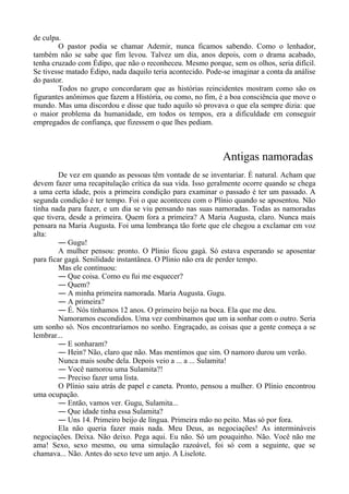 de culpa.
O pastor podia se chamar Ademir, nunca ficamos sabendo. Como o lenhador,
também não se sabe que fim levou. Talvez um dia, anos depois, com o drama acabado,
tenha cruzado com Édipo, que não o reconheceu. Mesmo porque, sem os olhos, seria difícil.
Se tivesse matado Édipo, nada daquilo teria acontecido. Pode-se imaginar a conta da análise
do pastor.
Todos no grupo concordaram que as histórias reincidentes mostram como são os
figurantes anônimos que fazem a História, ou como, no fim, é a boa consciência que move o
mundo. Mas uma discordou e disse que tudo aquilo só provava o que ela sempre dizia: que
o maior problema da humanidade, em todos os tempos, era a dificuldade em conseguir
empregados de confiança, que fizessem o que lhes pediam.
Antigas namoradas
De vez em quando as pessoas têm vontade de se inventariar. É natural. Acham que
devem fazer uma recapitulação crítica da sua vida. Isso geralmente ocorre quando se chega
a uma certa idade, pois a primeira condição para examinar o passado é ter um passado. A
segunda condição é ter tempo. Foi o que aconteceu com o Plínio quando se aposentou. Não
tinha nada para fazer, e um dia se viu pensando nas suas namoradas. Todas as namoradas
que tivera, desde a primeira. Quem fora a primeira? A Maria Augusta, claro. Nunca mais
pensara na Maria Augusta. Foi uma lembrança tão forte que ele chegou a exclamar em voz
alta:
― Gugu!
A mulher pensou: pronto. O Plinio ficou gagá. Só estava esperando se aposentar
para ficar gagá. Senilidade instantânea. O Plinio não era de perder tempo.
Mas ele continuou:
― Que coisa. Como eu fui me esquecer?
― Quem?
― A minha primeira namorada. Maria Augusta. Gugu.
― A primeira?
― É. Nós tínhamos 12 anos. O primeiro beijo na boca. Ela que me deu.
Namoramos escondidos. Uma vez combinamos que um ia sonhar com o outro. Seria
um sonho só. Nos encontraríamos no sonho. Engraçado, as coisas que a gente começa a se
lembrar...
― E sonharam?
― Hein? Não, claro que não. Mas mentimos que sim. O namoro durou um verão.
Nunca mais soube dela. Depois veio a ... a ... Sulamita!
― Você namorou uma Sulamita?!
― Preciso fazer uma lista.
O Plínio saiu atrás de papel e caneta. Pronto, pensou a mulher. O Plínio encontrou
uma ocupação.
― Então, vamos ver. Gugu, Sulamita...
― Que idade tinha essa Sulamita?
― Uns 14. Primeiro beijo de língua. Primeira mão no peito. Mas só por fora.
Ela não queria fazer mais nada. Meu Deus, as negociações! As intermináveis
negociações. Deixa. Não deixo. Pega aqui. Eu não. Só um pouquinho. Não. Você não me
ama! Sexo, sexo mesmo, ou uma simulação razoável, foi só com a seguinte, que se
chamava... Não. Antes do sexo teve um anjo. A Liselote.
 