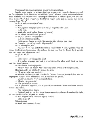Mas naquele dia os dois entraram no escritório sem se falar.
Isso foi numa quarta. Na sexta os dois jogaram com mais empenho do que o normal.
No fim, o jogo foi feroz. Disputado até o último "game". Martins venceu, com uma bola que
bateu na rede e caiu no outro lado. Venceu por centímetros. E cerrou o pulso, deu um "jab"
no ar e disse "Yes". Foi o "yes" que fez Márcio reagir. Sabia que não devia, mas não se
conteve. Disse "Sorte".
― Sorte nada, meu amigo. Classe.
― Sorte.
― Nós jogamos dez jogos como o de hoje, e eu ganho sete. Oito!
― É. Tá bem.
― Você acha que é melhor do que eu, Márcio?
― Eu sei que sou melhor do que você.
― Ah, é? Com esse seu joguinho?
― É. Com este meu joguinho.
― Então vamos fazer o seguinte. Na segunda-feira o jogo é para valer.
― Quer dizer que até agora não foi para valer?
― Da minha parte, não.
― Ah, não? Você joga cada bola como se valesse tudo. A vida. Quando perde um
ponto, fica histérico. Isso quando não rouba, e diz que bola fora foi dentro. Eu é que não
jogo para valer, para não magoar você.
― Ah, é? Ah, é?
― É.
― Então vamos ver na segunda-feira!
― É o melhor emprego que você já teve, Márcio. Ele adora você. Você vai botar
tudo isso fora só porque...
― Ele chamou de meu joguinho.
― Márcio, pense um pouco. Pense no nosso futuro. Pense no Henrique André.
Henrique André era o filho. Os nomes dos avós.
― Ele vai ver só o meu joguinho.
― Márcio, ele disse que você caiu do céu. Quando é que um patrão diz isso para um
empregado, Márcio? Você está feito na vida. É só deixar ele ganhar.
― Quero ver ele dizer "yes" na segunda-feira.
― Márcio, é apenas tênis!
― Aí é que você se engana.
Era aí que ela se enganava. Era aí que ela não entendia a alma masculina, e muito
menos a do Márcio.
― Não é apenas tênis, Laura.
― Então só pode ser burrice. Jogar fora uma carreira, o futuro da sua família, tudo,
por uma partida de tênis, só pode ser burrice.
― Não é apenas tênis, Laura ― repetiu Márcio.
― Então o que é?
Não adiantava.
― Você não entenderia, Laura.
Apetitosos
 
