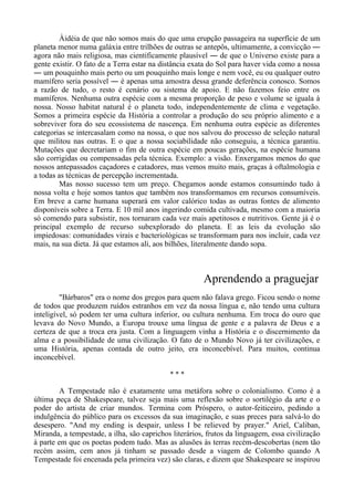 Àidéia de que não somos mais do que uma erupção passageira na superfície de um
planeta menor numa galáxia entre trilhões de outras se antepôs, ultimamente, a convicção ―
agora não mais religiosa, mas cientificamente plausível ― de que o Universo existe para a
gente existir. O fato de a Terra estar na distância exata do Sol para haver vida como a nossa
― um pouquinho mais perto ou um pouquinho mais longe e nem você, eu ou qualquer outro
mamífero seria possível ― é apenas uma amostra dessa grande deferência conosco. Somos
a razão de tudo, o resto é cenário ou sistema de apoio. E não fazemos feio entre os
mamíferos. Nenhuma outra espécie com a mesma proporção de peso e volume se iguala à
nossa. Nosso habitat natural é o planeta todo, independentemente de clima e vegetação.
Somos a primeira espécie da História a controlar a produção do seu próprio alimento e a
sobreviver fora do seu ecossistema de nascença. Em nenhuma outra espécie as diferentes
categorias se intercasalam como na nossa, o que nos salvou do processo de seleção natural
que militou nas outras. E o que a nossa sociabilidade não conseguiu, a técnica garantiu.
Mutações que decretariam o fim de outra espécie em poucas gerações, na espécie humana
são corrigidas ou compensadas pela técnica. Exemplo: a visão. Enxergamos menos do que
nossos antepassados caçadores e catadores, mas vemos muito mais, graças à oftalmologia e
a todas as técnicas de percepção incrementada.
Mas nosso sucesso tem um preço. Chegamos aonde estamos consumindo tudo à
nossa volta e hoje somos tantos que também nos transformamos em recursos consumíveis.
Em breve a carne humana superará em valor calórico todas as outras fontes de alimento
disponíveis sobre a Terra. E 10 mil anos ingerindo comida cultivada, mesmo com a maioria
só comendo para subsistir, nos tornaram cada vez mais apetitosos e nutritivos. Gente já é o
principal exemplo de recurso subexplorado do planeta. E as leis da evolução são
impiedosas: comunidades virais e bacteriológicas se transformam para nos incluir, cada vez
mais, na sua dieta. Já que estamos ali, aos bilhões, literalmente dando sopa.
Aprendendo a praguejar
"Bárbaros" era o nome dos gregos para quem não falava grego. Ficou sendo o nome
de todos que produzem ruídos estranhos em vez da nossa língua e, não tendo uma cultura
inteligível, só podem ter uma cultura inferior, ou cultura nenhuma. Em troca do ouro que
levava do Novo Mundo, a Europa trouxe uma língua de gente e a palavra de Deus e a
certeza de que a troca era justa. Com a linguagem vinha a História e o discernimento da
alma e a possibilidade de uma civilização. O fato de o Mundo Novo já ter civilizações, e
uma História, apenas contada de outro jeito, era inconcebível. Para muitos, continua
inconcebível.
* * *
A Tempestade não é exatamente uma metáfora sobre o colonialismo. Como é a
última peça de Shakespeare, talvez seja mais uma reflexão sobre o sortilégio da arte e o
poder do artista de criar mundos. Termina com Próspero, o autor-feiticeiro, pedindo a
indulgência do público para os excessos da sua imaginação, e suas preces para salvá-lo do
desespero. "And my ending is despair, unless I be relieved by prayer." Ariel, Caliban,
Miranda, a tempestade, a ilha, são caprichos literários, frutos da linguagem, essa civilização
à parte em que os poetas podem tudo. Mas as alusões às terras recém-descobertas (nem tão
recém assim, cem anos já tinham se passado desde a viagem de Colombo quando A
Tempestade foi encenada pela primeira vez) são claras, e dizem que Shakespeare se inspirou
 