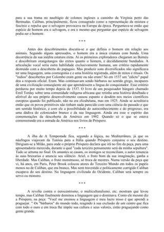 para a sua trama no naufrágio de colonos ingleses a caminho da Virgínia perto das
Bermudas. Caliban, principalmente, ficou consagrado como a representação da mistura e
fascínio e repulsa que o selvagem provocava na Europa da época. Perguntava-se então que
espécie de homem era o selvagem, e era o mesmo que perguntar que espécie de selvagem
podia ser o homem.
* * *
Antes dos descobrimentos discutia-se o que definia o homem em relação aos
animais. Segundo alguns apressados, o homem era a única criatura com bunda. Uma
decorrência da sua inédita estatura ereta. Aí os primeiros exploradores chegaram ao Bornéu
e descobriram orangotangos tão eretos quanto o homem, e decididamente bundudos. A
articulação vocal seria outra habilidade exclusivamente humana, um critério rapidamente
destruído com a descoberta do papagaio. Mas produzir sons diversificados não significava
ter uma linguagem, uma cosmogonia e e uma história registrada, além de mitos e rituais. Os
"índios" descobertos por Colombo eram gente ou não eram? Só em 1537 um "edicto" papal
deu a resposta oficial. Eram. Mas continuavam sendo bárbaros no sentido grego, incapazes
de uma civilização conseqüente até que aprendessem a língua do conquistador. Esse critério
perdurou por muito tempo depois de 1537. O livro de um pesquisador húngaro chamado
Emil Torday sobre uma comunidade indígena africana que retinha uma história detalhada e
aferível do seu próprio desenvolvimento causou espanto e desdém nos meios científicos
europeus quando foi publicado, não na era elizabetana, mas em 1925. Ainda se acreditava
então que os povos primitivos não tinham nada parecido com uma ciência do passado e que
um sentido histórico, e com ele a possibilidade do autoconhecimento e do progresso, era
uma dádiva do colonizador branco e da sua linguagem. Ainda era esse o espírito das
comemorações da descoberta da América em 1992. Quando só o que se estava
comemorando era a entrada da América nos livros de Próspero.
* * *
A ilha de A Tempestade fica, segundo a lógica, no Mediterrâneo, já que os
náufragos viajavam da Tunísia para a Itália quando Próspero conjurou o seu destino.
Dirigiam-se a Milão, para onde o próprio Próspero declara que irá no fim da peça, para uma
aposentadoria merecida, durante a qual "cada terceiro pensamento será da minha sepultura".
Tudo se arruma no final. Os amantes se casam, os inimigos se reconciliam, o autor renuncia
às suas bruxarias e anuncia seu silêncio. Ariel, o fruto bom da sua imaginação, ganha a
liberdade. Mas Caliban, o fruto monstruoso, só troca de mestres. Numa versão da peça que
vi, há anos, em Paris, Peter Brook colocou atores do Terceiro Mundo em todos os papéis
menos no de Caliban, que era branco. Mas nem travestido e politicamente corrigido Caliban
escapava do seu destino. Na linguagem civilizada do Ocidente, Caliban será sempre ou
servo ou monstro.
* * *
A revolta contra o eurocentrismo, o multiculturalismo, etc. mostram que levou
tempo, mas Caliban finalmente dominou a linguagem que o dominava. Como ele mesmo diz
a Próspero, na peça: "Você me ensinou a linguagem e meu lucro nisso é que aprendi a
praguejar. " Os "bárbaros" do mundo todo, reagindo à sua exclusão de um centro que fica
com todo o ouro e em troca lhe impõe sua cultura e seus valores, estão praguejando como
gente grande.
 