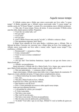Aquele nosso tempo
O Alfredo contou para o Binho que estava escrevendo um livro sobre "o nosso
tempo". O Binho entendeu que o Alfredo estava escrevendo sobre "o nosso tempo" no
sentido, assim, de "O Nosso Tempo", o século 20, a era moderna, mas o Alfredo esclareceu:
― Não, não. O nosso tempo. Nosso, da turma. A nossa juventude. O Binho achou
uma boa idéia, depois pensou melhor. Perguntou:
― Você não vai contar tudo, vai?
― Por que não?
― Você acha?
― Por que não?
E, como o Binho fizesse uma cara de "sei não", o Alfredo o cutucou e disse:
― Nós aprontamos algumas, hein? Hein?
O Régis ficou sabendo do livro pelo Binho e telefonou para o Alfredo. Não se
falavam há horas. Conversa vai, conversa vem, o Régis falou no livro. Era verdade que o
Alfredo estava escrevendo um livro sobre a turma, sobre "aquele nosso tempo"? Era,
confirmou, o Alfredo.
― Romanceado? ― perguntou o Régis.
― Como, romanceado?
― Você vai usar os nomes verdadeiros?
― Claro.
― Você acha?
― Por que não? Tem histórias fantásticas. Aquela vez em que nós fomos com a
Maria Estela pra...
― Alfredo: usa pseudônimos.
Quem procurou o Alfredo não foi a Maria Estela. Foi o Argeu, que, apesar de tudo
que a Maria Estela aprontara, tinha casado com ela. Queria saber sobre o livro.
― Não tem nada demais... ― começou a dizer o Alfredo.
Argeu interrompeu. Alfredo nunca mais tinha visto o Argeu depois do casamento. O
Argeu era o mais cabeludo da turma. O Argeu estava completamente careca.
― A Maria Estela hoje faz muito trabalho na Igreja ― disse o Argeu.
― Sim, mas...
― Não põe a Maria Estela no livro, Alfredo.
O próximo foi o Pinto, que não fez rodeios.
― Que história é essa do livro?
― Pois é. Estou pensando em escrever sobre aquele nosso tempo.
Acho que tem algumas histórias...
― A da galinha no velório, por exemplo?
― É. Essa é uma delas.
― Não bota o meu nome.
― Mas você foi um dos que...
― Não bota o meu nome. Ou bota um pseudônimo.
― Mas foi uma coisa de adolescente, perfeitamente...
― Tá doido? Você sabe o que eu sou hoje, Alfredo? E você se lembra de quem era
o velório?
 