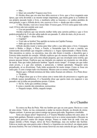 ― Mas...
― Quer um conselho? Esquece esse livro.
O Alcides disse que era uma boa idéia escrever o livro, que o livro resgataria uma
época, que seria divertido e ao mesmo tempo importante, que muita gente ia se lembrar do
seu próprio passado lendo o livro, e meditaria sobre as loucuras e os sonhos perdidos de
uma geração, e que o Alfredo devia, sim, escrever o livro ― desde que não o citasse.
― Mas Alcides, você era o nosso líder. O nosso guru. O livro seria quase todo sobre
você. O livro não tem sentido sem você.
― Usa um pseudônimo.
Alcides explicou que sua terceira mulher tinha uma carreira política e que o livro
poderia prejudicá-la. E ela não sabia nada do seu passado. E, além do mais, ele já era avô.
― Pô, Capitão ― disse Alfredo.
― Capitão?
― Você não se lembra? Seu apelido na turma era Capitão Fumaça.
― Sabe que eu não me lembrava?
Alfredo decidiu reunir a turma para falar sobre a sua idéia para o livro. Conseguiu
reunir o Binho, o Régis, o Pinto, o Farelo, a Suzaninha (que foi com o marido, um
comerciante desconfiado que ninguém conhecia) e o Argeu representando a Maria Estela.
Não encontrou os outros, ou encontrou, mas eles não foram à reunião, e descobriu que o
Ferreira tinha morrido do coração. Alfredo explicou que ele mesmo financiaria a edição do
livro. O que significava que seria uma edição pequena, que sua circulação seria restrita, que
poucas pessoas leriam. Explicou que sua intenção era capturar um momento na vida deles,
da turma. Para que todos pudessem lembrar "aquele nosso tempo". O tempo em que todos
eram jovens, e o que eles sentiam, e pensavam, e tinham aprontado. Ninguém seria
prejudicado, só se divertiriam. Tudo tinha acontecido há muito tempo. Como se fosse em
outro país. E com o tempo tudo vira literatura. Mesmo com os nomes verdadeiros.
Depois que o Alfredo terminou de falar, todos ficaram em silêncio. Aí o Pinto disse:
― Tá doido.
E o Régis disse que se o livro saísse com o nome dele ele processava e sugeriu que
o Alfredo usasse pseudônimos. E a Suzaninha disse que queria mais era esquecer o seu
passado e até já tinha um pseudônimo pronto. Celeste.
― Sei lá. Acho que combina comigo.
E como o marido não entendesse, acrescentou:
― Naquele tempo, Abílio, naquele tempo.
Ar e Chumbo
Eu estava na Rua da Praia. Não me lembro por que ou com quem. Ouviu-se o som
de uma sirene. Todos, na rua, começaram a andar na mesma direção, na direção da sirene.
Alguns corriam. A pessoa que estava comigo me puxou pela mão. Seguimos a multidão.
Seria um ataque aéreo? Impossível, a 2ª Guerra Mundial acabara três anos antes. O
nosso lado ganhara. Durante a guerra era comum ouvir-se a sirene anunciando o blecaute na
cidade, para prevenir contra um ataque inimigo. Nunca se soube bem de onde viria um
ataque alemão a Porto Alegre, talvez de Novo Hamburgo, mas era melhor não facilitar.
Falava-se muito que uma guerra entre o Brasil e a Argentina era inevitável, em algum ponto
da nossa história. Por isso a bitola das nossas ferrovias era mais estreita do que a deles, para
 