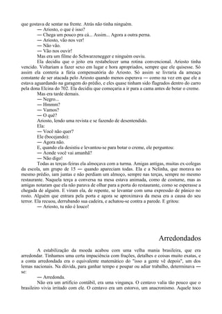 que gostava de sentar na frente. Atrás não tinha ninguém.
― Ariosto, o que é isso?
― Chega um pouco pra cá... Assim... Agora a outra perna.
― Ariosto, vão nos ver!
― Não vão.
― Vão nos ouvir!
Mas era um filme do Schwarzenegger e ninguém ouviu.
Ela decidiu que o jeito era restabelecer uma rotina convencional. Ariosto tinha
vencido. Voltariam a fazer sexo em lugar e hora apropriados, sempre que ele quisesse. Só
assim ela conteria a fúria compensatória do Ariosto. Só assim se livraria da ameaça
constante de ser atacada pelo Ariosto quando menos esperava ― como na vez em que ele a
estava aguardando na garagem do prédio, e eles quase tinham sido flagrados dentro do carro
pela dona Elcina do 702. Ela decidiu que começaria a ir para a cama antes de botar o creme.
Mas era tarde demais.
― Negro...
― Hmmm?
― Vamos?
― O quê?
Ariosto, lendo uma revista e se fazendo de desentendido.
Ela:
― Você não quer?
Ele (bocejando):
― Agora não.
E, quando ela desistiu e levantou-se para botar o creme, ele perguntou:
― Aonde você vai amanhã?
― Não digo!
Todas as terças-feiras ela almoçava com a turma. Amigas antigas, muitas ex-colegas
da escola, um grupo de 15 ― quando apareciam todas. Ela e a Nelinha, que morava no
mesmo prédio, iam juntas e não perdiam um almoço, sempre nas terças, sempre no mesmo
restaurante. Naquela terça a conversa na mesa estava animada, como de costume, mas as
amigas notaram que ela não parava de olhar para a porta do restaurante, como se esperasse a
chegada de alguém. E viram ela, de repente, se levantar com uma expressão de pânico no
rosto. Alguém que entrara pela porta e agora se aproximava da mesa era a causa do seu
terror. Ela recuou, derrubando sua cadeira, e achatou-se contra a parede. E gritou:
― Ariosto, tu não é louco!
Arredondados
A estabilização da moeda acabou com uma velha mania brasileira, que era
arredondar. Tínhamos uma certa impaciência com frações, detalhes e coisas muito exatas, e
a conta arredondada era o equivalente matemático do "isso a gente vê depois", um dos
lemas nacionais. Na dúvida, para ganhar tempo e poupar ou adiar trabalho, determinava ―
se:
― Arredonda.
Não era um artifício contábil, era uma vingança. O centavo valia tão pouco que o
brasileiro vivia irritado com ele. O centavo era um estorvo, um anacronismo. Aquele toco
 