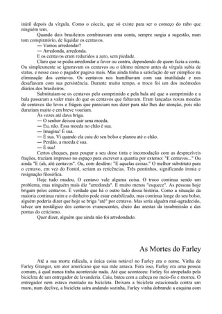 inútil depois da vírgula. Como o cóccix, que só existe para ser o começo do rabo que
ninguém tem.
Quando dois brasileiros combinavam uma conta, sempre surgia a sugestão, num
tom conspiratório, de liquidar os centavos.
― Vamos arredondar?
― Arredonda, arredonda.
E os centavos eram reduzidos a zero, sem piedade.
Claro que se podia arredondar a favor ou contra, dependendo de quem fazia a conta.
Ou simplesmente se ignoravam os centavos ou o último número antes da vírgula subia de
status, e nesse caso o pagador pagava mais. Mas ainda tinha a satisfação de ser cúmplice na
eliminação dos centavos. Os centavos nos humilhavam com sua inutilidade e nos
desafiavam com sua persistência. Durante muito tempo, o troco foi um dos incômodos
diários dos brasileiros.
Substituíam-se os centavos pelo comprimido e pela bala até que o comprimido e a
bala passaram a valer mais do que os centavos que faltavam. Eram lançadas novas moedas
de centavos tão leves e frágeis que pareciam nos dizer para não lhes dar atenção, pois não
durariam muito e em breve voariam.
Às vezes até dava briga.
― O senhor deixou cair uma moeda.
― Eu, não. Essa moeda no chão é sua.
― Imagina! É sua.
― É sua. Vi quando ela caiu do seu bolso e planou até o chão.
― Perdão, a moeda é sua.
― É sua!
Certos cheques, para poupar a seu dono tinta e incomodação com as desprezíveis
frações, traziam impresso no espaço para escrever a quantia por extenso: "E centavos..." Ou
ainda "E (ah, ah) centavos". Ou, com desdém: "E aquelas coisas." O melhor substituto para
o centavo, em vez do Fontol, seriam as reticências. Três pontinhos, significando ironia e
resignação filosófica.
Hoje tudo mudou. O centavo vale alguma coisa. O troco continua sendo um
problema, mas ninguém mais diz "arredonda". E muito menos "esquece". As pessoas hoje
brigam pelos centavos. É verdade que há o outro lado dessa história. Como a situação da
maioria continua ruim e o dinheiro pode estar estabilizado, mas continua longe do seu bolso,
alguém poderia dizer que hoje se briga "até" por centavo. Mas seria alguém mal-agradecido,
talvez um nostálgico dos centavos evanescentes, cheio das arestas da insubmissão e das
pontas do ceticismo.
Quer dizer, alguém que ainda não foi arredondado.
As Mortes do Farley
Até a sua morte ridícula, a única coisa notável no Farley era o nome. Vinha de
Farley Granger, um ator americano que sua mãe amava. Fora isso, Farley era uma pessoa
comum, à qual nunca tinha acontecido nada. Até que aconteceu: Farley foi atropelado pela
bicicleta de um entregador de lavanderia. Caiu, bateu com a cabeça no meio-fio e morreu. O
entregador nem estava montado na bicicleta. Deixara a bicicleta estacionada contra um
muro, num declive, a bicicleta saíra andando sozinha, Farley vinha dobrando a esquina com
 