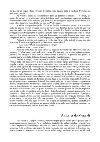 um pacote do super (duas cervejas, bolachas, uma revista para a mulher), tropeçara na
bicicleta e pumba.
No velório, diante da consternação geral de parentes e amigos ― o Farley, tão
moço, tão pacato! ―, a primeira explicação foi que as circunstâncias da sua morte ainda não
estavam bem claras. Tudo indicava que tinha sido um entregador de pizza. Numa moto. Mas
ainda não estava bem claro. Podia ter sido um Volkswagen.
A viúva nem precisou pedir. Todos na família se conscientizaram, sem combinar
nada, de que era preciso proteger o pobre do Farley dos detalhes da sua morte. Já que vivo
não fora nada, que pelo menos morto não fosse ridículo. E a família também precisava se
proteger do constrangimento de dizer a verdade, cada vez que perguntassem como o Farley
morrera. Um atropelamento por bicicleta desgarrada, por mais doloroso que fosse, seria
sempre um desafio à seriedade. A família precisava urgentemente de uma morte mais séria.
Antes de o enterro sair, já corria a versão que Farley tinha sido atropelado por uma
Mercedes. E mais: o atropelamento podia não ter sido acidental.
― Mas como? Quem ia querer mata o Farley?
― Nunca se sabe, nunca se sabe.
Naquela noite, tinha-se outra versão da tragédia. Não fora uma Mercedes, fora uma
jamanta. E Farley morrera salvando uma criança. Correra para tirar a criança do caminho da
jamanta, fora atingido e caíra com a cabeça contra o meio-fio. A jamanta não parara. A
criança fugira, assustada. Estavam tentando descobrir sua identidade.
Passou o tempo, como costuma acontecer. E a legenda do Farley cresceu, com
versões cada vez mais nobres e elaboradas para sua morte sendo empilhadas em cima da
singela verdade, para que esta nunca aparecesse. Mas desenvolveu-se, entre os jovens da
família, uma espécie de contracorrente. Por inconfidências dos mais velhos, sabiam que a
morte do tio Farley tinha sido ridícula. Só não sabiam como. E como os mais velhos não
forneciam os pormenores ― "Não se fala nisso nesta família, não pergunte" ― cresceu
entre eles outra legenda: a das possíveis mortes insólitas do tio Farley. Escorregara num
cocô de cachorro ― não, numa clássica casca de banana! ― e quebrara a cabeça. Abrira a
boca para bocejar, entrara um besouro em sua boca e ele morrera engasgado. Morrera do
que ninguém morre: tratamento de canal, limpeza de pele, até (as especulações chegavam ao
delírio) atropelamento por bicicleta. Sabe aquele satélite americano que perdeu velocidade e
caiu, se despedaçando ao entrar na atmosfera? Os jornais não deram, mas um pedaço caiu
no Brasil, adivinha em cima de quem. No outro dia, um dos jovens da família perguntou
para a mãe se não era verdade que o tio Farley tinha ficado com a gravata presa numa porta
giratória e... Mas a mãe fez "sssh" porque as pessoas em volta podiam ouvir. E porque a
banda ia começar a tocar. Estavam inaugurando o monumento ao Farley, na praça que tinha
o seu nome, com uma inscrição no pedestal: "A pátria agradecida." Finalmente, o
reconhecimento pela sua ação decisiva em defesa da democracia, quando acabara, por
acidente, embaixo de um tanque de guerra, ainda segurando uma bandeira nacional, em
circunstâncias que nunca tinham ficado bem claras.
As torres do Morandi
Fui visitar o Giorgio Morandi, porque sempre gostei muito dele e porque ele se
mudou para o nosso bairro em Paris e achei que devia lhe dar as boas-vindas, como um bom
vizinho. O pintor italiano Giorgio Morandi está morto desde 1964, claro, e o que chegou ao
Museu de Arte Moderna, aqui perto, foi uma exposição das suas pinturas e desenhos, mas
tudo transcorreu como num encontro com um velho amigo: nenhuma surpresa ― Morandi
 