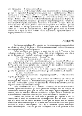 torre incongruente ― de hábitos conservadores.
Depois de se envolver, na juventude, com o movimento artístico fascista, imagino
que mais por ingenuidade do que por convicção, nunca mais se manifestou sobre política ou
mesmo, que eu saiba, sobre arte. Não sei se entendia a sua própria obsessão. Gostei de
pensar, ao visitá-lo no Museu de Arte Moderna, que estava visitando talvez o último homem
tranqüilo do nosso tempo. Na vida parada captada nos seus quadros estava o desprezo das
coisas pelo drama humano, mas confesso que eu estava ali justamente para me convencer da
transitoriedade da angústia, o sentimento mais humano do momento, e esquecer o drama. Se
pudesse passaria o dia com ele, tentando armanezar tranqüilidade para enfrentar o que vem
aí. Mas manda a boa educação que as visitas de cortesia sejam curtas e, mesmo, o museu
fechava às 5 e meia. De qualquer maneira, é bom pensar que as caixas do Morandi
continuavam lá depois do museu fechado, sólidas, indestrutíveis, significando apenas sua
própria permanência ― e silêncio.
Assadores
Os relatos de contradizem. Uns garantem que eles cruzaram espetos, outros insistem
que não chegou a isso. O fato é que os dois tiveram que passar pelo posto médico antes de
irem para a delegacia. Porque houve sangue.
Tinham combinado um churrasco na praia para os pais da Vanessa, a Van,
conhecerem os pais do Ricardo, o Dão. A Van e o Dão estavam praticamente (essa palavra
que não diz nada e serve para tudo) casados, era hora de os pais se conhecerem.
― Meu pai é um grande assador ― dissera a Van.
― Meu pai faz um churrasco diferente ― dissera o Dão.
Eles deveriam ter previsto o que iria acontecer, mas não previram. Decidiram que
estava na hora de as famílias se encontrarem e que um churrasco na casa de praia dos pais
da Van seria uma ocasião perfeita para o encontro. Os dois assadores certamente se
entenderiam. Quem não se entende, numa churrasqueira?
Começou mal. O pai da Van fez ao pai do Dão a pergunta fundamental, a pergunta
que estabelece, de saída, a escola do assador. E dizem que também define índole e caráter.
― Sal grosso ou salmoura?
― Nem sal grosso nem salmoura ― respondeu o pai do Dão. ― Tenho uma técnica
na grelha que dispensa o sal.
O que significa que o pai da Van já começou desestabilizado. Já começou em
desvantagem. Mas procurou não demonstrar sua insegurança ao se dirigirem os dois, lado a
lado, para a churrasqueira. O pai da Van pensando "Eu deveria ter desconfiado quando ele
perguntou se tinha caipirinha de Underberg".
Ficara combinado que o pai do Dão traria a sobremesa, mas ele tomara a liberdade
de trazer algumas coisinhas mais, que talvez agradassem. Invenções suas. Por exemplo: um
combinado de aipim com queijo, para ser servido, com orégano e geléia de pimenta, como
aperitivo, "para nos libertar da ortodoxia do salsichão". E alguns cortes de carne que o pai
da Van talvez nem conhecesse, como uma parte, recém-descoberta, do cordeiro que...
Sentados em cadeiras de armar sobre o gramado que separava a casa da
churrasqueira, os outros não acompanhavam o que se passava à beira das brasas. A luta de
egos e de estilos que, em vez de aproximar os dois pais, os impelia para um desfecho
imprevisível, potencialmente trágico. Só se deram conta do que estava acontecendo quando
ouviram a voz do pai da Van que gritava "Ah, é? Ah, é?" com raiva, e quando olharam para
dentro da churrasqueira... Bom, aí é que vem a divergência. Uns dizem que viram os dois
 