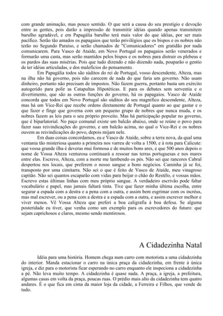 com grande animação, mas pouco sentido. O que será a causa do seu prestígio e devoção
entre as gentes, pois darão a impressão de transmitir idéias quando apenas transmitem
barulho agradável, e em Papagália barulho terá mais valor do que idéias, por ser mais
pacífico. Serão tão amados os papagaios que terão privilégios que os bispos e os nobres não
terão no Segundo Paraíso, e serão chamados de "Comunicadores" em gratidão por nada
comunicarem. Para Vasco de Ataíde, em Novo Portugal os papagaios serão venerados e
formarão uma casta, mas serão mantidos pelos bispos e os nobres para distrair os plebeus e
os pardos das suas misérias. Pois que tudo dizendo e não dizendo nada, pouparão o gentio
de ter idéias articuladas, e dos malefícios do pensamento.
Em Papagália todos são súditos do rei de Portugal, vosso descendente, Alteza, mas
na ilha não há governo, pois não carecem de nada do que faria um governo. Não usam
dinheiro, portanto não precisam de impostos. Não fazem guerra, portanto basta um exército
autogerido para polir as Catapultas Hipotéticas. E para os debates sem serventia e o
divertimento, que são as outras funções do governo, há os papagaios. Vasco de Ataíde
concorda que todos em Novo Portugal são súditos do seu magnífico descendente, Alteza,
mas há um Vice-Rei que recebe ordens diretamente de Portugal quanto ao que gastar e o
que fazer e finge que governa com um pequeno grupo de nobres que nunca muda, e os
nobres fazem as leis para o seu próprio proveito. Mas há participação popular no governo,
que é biparlatorial. No paço comunal existe um balcão abaixo, onde se reúne o povo para
fazer suas reivindicações do governo, e um balcão acima, no qual o Vice-Rei e os nobres
ouvem as reivindicações do povo, depois mijam nele.
Em duas coisas concordamos, eu e Vasco de Ataíde, sobre a terra nova, da qual uma
ventania tão misteriosa quanto a primeira nos varreu de volta a 1500, e à rota para Calicute:
que vossa grande ilha é deveras mui formosa e de muitos bons ares, e que 500 anos depois o
nome de Vossa Alteza venturosa continuará a ressoar nas terras portuguesas e nos mares
entre elas. Escrevo, Alteza, com a morte me lambendo os pés. Não sei que rancores Cabral
despertou nos locais, que preferem o nosso sangue a bons negócios. Caminha já se foi,
transposto por uma cimitarra. Não sei o que é feito de Vasco de Ataíde, meu vinagroso
capitão. Não sei quantos escaparão com vidas para beijar o chão do Restêlo, e vossas mãos.
Escrevo estas últimas linhas com meu próprio sangue. A verdadeiro escrivão pode faltar
vocabulário e papel, mas jamais faltará tinta. Tive que fazer minha última escolha, entre
segurar a espada com a destra e a pena com a outra, e assim bem esgrimar com os incréus,
mas mal escrever, ou a pena com a destra e a espada com a outra, e assim escrever melhor e
viver menos. Vê Vossa Alteza que preferi a boa caligrafia à boa defesa. Se alguma
posteridade eu tiver, que venha como um exemplo para os escrevedores do futuro: que
sejam caprichosos e claros, mesmo sendo mentirosos.
A Cidadezinha Natal
Idéia para uma história. Homem chega num carro com motorista a uma cidadezinha
do interior. Manda estacionar o carro na única praça da cidadezinha, em frente à única
igreja, e diz para o motorista ficar esperando no carro enquanto ele inspeciona a cidadezinha
a pé. Não leva muito tempo. A cidadezinha é quase nada. A praça, a igreja, a prefeitura,
algumas casas em volta da praça, poucas ruas. O prédio mais alto da cidadezinha tem quatro
andares. É o que fica em cima da maior loja da cidade, a Ferreira e Filhos, que vende de
tudo.
 