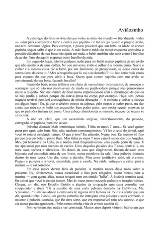 Aviãozinho
A estratégia do falso aviãozinho que todas as mães do mundo ― literalmente: todas
― usam para convencer o bebê a comer sua papinha e é tão antiga quanto o próprio avião,
não tem nenhuma lógica. Para começar, é pouco provável que um bebê na idade de comer
papinha sequer saiba o que é um avião. A mãe fazer o ruído do motor enquanto aproxima o
pseudoaviãozinho da sua boca não ajuda em nada, o bebê também não sabe como é barulho
de avião. Para ele aquilo é apenas outro barulho de mãe.
Em segundo lugar, não há qualquer razão para um bebê aceitar papinha de um avião
que não aceitaria de uma colher. No seu universo, avião e colher é a mesma coisa. Navio e
colher é a mesma coisa. Se o bebê, por um fenômeno de precocidade, se desse conta do
surrealismo da cena ― "Abre a boquinha que lá vai o aviãozinho"?! ― isso seria mais causa
para espanto do que para abrir a boca. Quem quer comer papinha com um avião se
aproximando da sua boca, fazendo barulho?
Pensando bem, nossa infância era cheia de surrealismo inconsciente, de ameaças e
sentenças que só não nos paralisavam de medo ou perplexidade porque não pensávamos
muito a respeito. Não me lembro de ficar muito impressionado com a informação de que eu
só não perdia a cabeça porque ela estava presa no corpo, por exemplo. Hoje, sim, penso
naquela terrível possível conseqüência da minha distração ― ir embora e deixar a cabeça
em algum lugar! Ou, já que o cérebro estava na cabeça, pelo menos a maior parte, me dar
conta que meu corpo tinha me esquecido. Sem poder gritar, sem poder sequer assoviar, já
que os pulmões tinham ido junto. Uma cabeça abandonada no mundo, incapaz de sequer se
alimentar.
A não ser, claro, que um aviãozinho surgisse, misteriosamente, do passado,
carregado de papinha, para me salvar.
Pulseira dourada Mais lembranças inúteis. Tinha eu meus 7 anos... Se você quiser
parar por aqui, tudo bem. Não, não, nenhum constrangimento. Vá ler o resto do jornal, aqui
você só estaria perdendo tempo. O que é isso? Eu entendo. Numa boa. Eu mesmo só fico
porque preciso botar o ponto final. Mas tinha eu meus 7 anos e morávamos em Los Angeles.
Meu pai lecionava na Ucla, eu e minha irmã freqüentávamos uma escola perto de casa. E
me apaixonei por uma menina da escola. Uma daquelas paixões dos 7 anos, terrível e, no
meu caso, secreta e silenciosa. Os donos da casa que alugávamos tinham deixado uma
bijuteria mal escondida atrás de uns livros, numa prateleira da sala. Uma pulseira dourada
dentro de uma caixa. Um dia, tomei a decisão. Meu amor justificava tudo, até o crime.
Peguei a pulseira e a levei, escondida, para a escola. Na saída, entreguei a caixa para a
menina ― e saí correndo.
Em casa nunca deram falta da pulseira. A menina nunca disse nada sobre o
presente. Eu, obviamente, nunca mencionei o fato para ninguém, muito menos para a
menina ― com quem, aliás, nunca troquei nem um tímido "hello". A história termina aqui.
Eu avisei que você ia perder tempo. Mas às vezes penso naquela pulseira e imagino coisas.
Chegar, um dia, nos Estados Unidos e alguém da imigração americana consultar um
computador e dizer "Há a questão de uma certa pulseira dourada na Califórnia, Mr.
Verissimo..." Estar assistindo à entrevista de alguma atriz famosa na TV e ela contar que um
dia, quando tinha 7 anos, um garoto estranho lhe entregara uma pulseira e saíra correndo, e
mostrar a pulseira dourada, que lhe dera sorte, que era responsável pelo seu sucesso, e que
ela nunca pudera agradecer... Pelo menos minha vida de crimes acabou ali.
Post-scriptum tipo nada a ver com nada. Muitos anos depois visitei o bairro em que
 