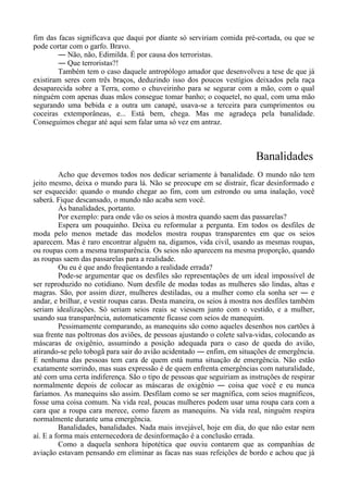 fim das facas significava que daqui por diante só serviriam comida pré-cortada, ou que se
pode cortar com o garfo. Bravo.
― Não, não, Edimilda. É por causa dos terroristas.
― Que terroristas?!
Também tem o caso daquele antropólogo amador que desenvolveu a tese de que já
existiram seres com três braços, deduzindo isso dos poucos vestígios deixados pela raça
desaparecida sobre a Terra, como o chuveirinho para se segurar com a mão, com o qual
ninguém com apenas duas mãos consegue tomar banho; o coquetel, no qual, com uma mão
segurando uma bebida e a outra um canapé, usava-se a terceira para cumprimentos ou
coceiras extemporâneas, e... Está bem, chega. Mas me agradeça pela banalidade.
Conseguimos chegar até aqui sem falar uma só vez em antraz.
Banalidades
Acho que devemos todos nos dedicar seriamente à banalidade. O mundo não tem
jeito mesmo, deixa o mundo para lá. Não se preocupe em se distrair, ficar desinformado e
ser esquecido: quando o mundo chegar ao fim, com um estrondo ou uma inalação, você
saberá. Fique descansado, o mundo não acaba sem você.
Às banalidades, portanto.
Por exemplo: para onde vão os seios à mostra quando saem das passarelas?
Espera um pouquinho. Deixa eu reformular a pergunta. Em todos os desfiles de
moda pelo menos metade das modelos mostra roupas transparentes em que os seios
aparecem. Mas é raro encontrar alguém na, digamos, vida civil, usando as mesmas roupas,
ou roupas com a mesma transparência. Os seios não aparecem na mesma proporção, quando
as roupas saem das passarelas para a realidade.
Ou eu é que ando freqüentando a realidade errada?
Pode-se argumentar que os desfiles são representações de um ideal impossível de
ser reproduzido no cotidiano. Num desfile de modas todas as mulheres são lindas, altas e
magras. São, por assim dizer, mulheres destiladas, ou a mulher como ela sonha ser ― e
andar, e brilhar, e vestir roupas caras. Desta maneira, os seios à mostra nos desfiles também
seriam idealizações. Só seriam seios reais se viessem junto com o vestido, e a mulher,
usando sua transparência, automaticamente ficasse com seios de manequim.
Pessimamente comparando, as manequins são como aqueles desenhos nos cartões à
sua frente nas poltronas dos aviões, de pessoas ajustando o colete salva-vidas, colocando as
máscaras de oxigênio, assumindo a posição adequada para o caso de queda do avião,
atirando-se pelo tobogã para sair do avião acidentado ― enfim, em situações de emergência.
E nenhuma das pessoas tem cara de quem está numa situação de emergência. Não estão
exatamente sorrindo, mas suas expressão é de quem enfrenta emergências com naturalidade,
até com uma certa indiferença. São o tipo de pessoas que seguiriam as instruções de respirar
normalmente depois de colocar as máscaras de oxigênio ― coisa que você e eu nunca
faríamos. As manequins são assim. Desfilam como se ser magnífica, com seios magníficos,
fosse uma coisa comum. Na vida real, poucas mulheres podem usar uma roupa cara com a
cara que a roupa cara merece, como fazem as manequins. Na vida real, ninguém respira
normalmente durante uma emergência.
Banalidades, banalidades. Nada mais invejável, hoje em dia, do que não estar nem
aí. E a forma mais enternecedora de desinformação é a conclusão errada.
Como a daquela senhora hipotética que ouviu contarem que as companhias de
aviação estavam pensando em eliminar as facas nas suas refeições de bordo e achou que já
 