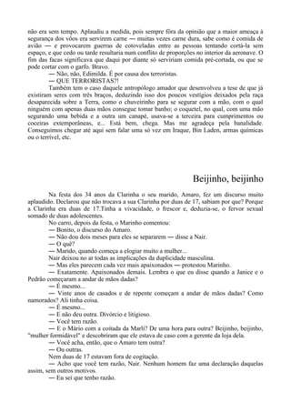 não era sem tempo. Aplaudiu a medida, pois sempre fôra da opinião que a maior ameaça à
segurança dos vôos era servirem carne ― muitas vezes carne dura, sabe como é comida de
avião ― e provocarem guerras de cotoveladas entre as pessoas tentando cortá-la sem
espaço, e que cedo ou tarde resultaria num conflito de proporções no interior da aeronave. O
fim das facas significava que daqui por diante só serviriam comida pré-cortada, ou que se
pode cortar com o garfo. Bravo.
― Não, não, Edimilda. É por causa dos terroristas.
― QUE TERRORISTAS?!
Também tem o caso daquele antropólogo amador que desenvolveu a tese de que já
existiram seres com três braços, deduzindo isso dos poucos vestígios deixados pela raça
desaparecida sobre a Terra, como o chuveirinho para se segurar com a mão, com o qual
ninguém com apenas duas mãos consegue tomar banho; o coquetel, no qual, com uma mão
segurando uma bebida e a outra um canapé, usava-se a terceira para cumprimentos ou
coceiras extemporâneas, e... Está bem, chega. Mas me agradeça pela banalidade.
Conseguimos chegar até aqui sem falar uma só vez em Iraque, Bin Laden, armas químicas
ou o terrível, etc.
Beijinho, beijinho
Na festa dos 34 anos da Clarinha o seu marido, Amaro, fez um discurso muito
aplaudido. Declarou que não trocava a sua Clarinha por duas de 17, sabiam por que? Porque
a Clarinha era duas de 17.Tinha a vivacidade, o frescor e, deduzia-se, o fervor sexual
somado de duas adolescentes.
No carro, depois da festa, o Marinho comentou:
― Bonito, o discurso do Amaro.
― Não dou dois meses para eles se separarem ― disse a Nair.
― O quê?
― Marido, quando começa a elogiar muito a mulher...
Nair deixou no ar todas as implicações da duplicidade masculina.
― Mas eles parecem cada vez mais apaixonados ― protestou Marinho.
― Exatamente. Apaixonados demais. Lembra o que eu disse quando a Janice e o
Pedrão começaram a andar de mãos dadas?
― É mesmo...
― Vinte anos de casados e de repente começam a andar de mãos dadas? Como
namorados? Ali tinha coisa.
― É mesmo...
― E não deu outra. Divórcio e litigioso.
― Você tem razão.
― E o Mário com a coitada da Marli? De uma hora para outra? Beijinho, beijinho,
"mulher formidável" e descobriram que ele estava de caso com a gerente da loja dela.
― Você acha, então, que o Amaro tem outra?
― Ou outras.
Nem duas de 17 estavam fora de cogitação.
― Acho que você tem razão, Nair. Nenhum homem faz uma declaração daquelas
assim, sem outros motivos.
― Eu sei que tenho razão.
 