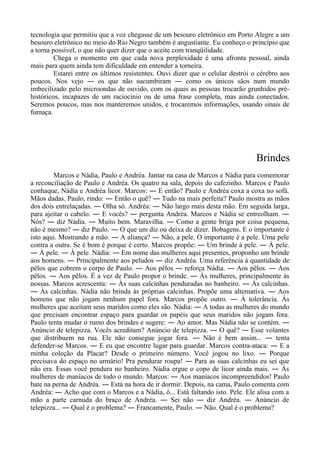 tecnologia que permitiu que a voz chegasse de um besouro eletrônico em Porto Alegre a um
besouro eletrônico no meio do Rio Negro também é angustiante. Eu conheço o princípio que
a torna possível, o que não quer dizer que o aceite com tranqüilidade.
Chega o momento em que cada nova perplexidade é uma afronta pessoal, ainda
mais para quem ainda tem dificuldade em entender a torneira.
Estarei entre os últimos resistentes. Ouvi dizer que o celular destrói o cérebro aos
poucos. Nos vejo ― os que não sucumbiram ― como os únicos sãos num mundo
imbecilizado pelo microondas de ouvido, com os quais as pessoas trocarão grunhidos pré-
históricos, incapazes de um raciocínio ou de uma frase completa, mas ainda conectados.
Seremos poucos, mas nos manteremos unidos, e trocaremos informações, usando sinais de
fumaça.
Brindes
Marcos e Nádia, Paulo e Andréa. Jantar na casa de Marcos e Nádia para comemorar
a reconciliação de Paulo e Andréa. Os quatro na sala, depois do cafezinho. Marcos e Paulo
conhaque, Nádia e Andréa licor. Marcos: ― E então? Paulo e Andréa coxa a coxa no sofá.
Mãos dadas. Paulo, rindo: ― Então o quê? ― Tudo na mais perfeita? Paulo mostra as mãos
dos dois entrelaçadas. ― Olha só. Andréa: ― Não largo mais desta mão. Em seguida larga,
para ajeitar o cabelo. ― E vocês? ― pergunta Andréa. Marcos e Nádia se entreolham. ―
Nós? ― diz Nádia. ― Muito bem. Maravilha. ― Como a gente briga por coisa pequena,
não é mesmo? ― diz Paulo. ― O que um diz ou deixa de dizer. Bobagens. E o importante é
isto aqui. Mostrando a mão. ― A aliança? ― Não, a pele. O importante é a pele. Uma pele
contra a outra. Se é bom é porque é certo. Marcos propõe: ― Um brinde à pele. ― À pele.
― À pele. ― À pele. Nádia: ― Em nome das mulheres aqui presentes, proponho um brinde
aos homens. ― Principalmente aos peludos ― diz Andréa. Uma referência à quantidade de
pêlos que cobrem o corpo de Paulo. ― Aos pêlos ― reforça Nádia. ― Aos pêlos. ― Aos
pêlos. ― Aos pêlos. É a vez de Paulo propor o brinde. ― Às mulheres, principalmente às
nossas. Marcos acrescenta: ― Às suas calcinhas penduradas no banheiro. ― Às calcinhas.
― Às calcinhas. Nádia não brinda às próprias calcinhas. Propõe uma alternativa. ― Aos
homens que não jogam nenhum papel fora. Marcos propõe outro. ― À tolerância. Às
mulheres que aceitam seus maridos como eles são. Nádia: ― A todas as mulheres do mundo
que precisam encontrar espaço para guardar os papéis que seus maridos não jogam fora.
Paulo tenta mudar o rumo dos brindes e sugere: ― Ao amor. Mas Nádia não se contém. ―
Anúncio de telepizza. Vocês acreditam? Anúncio de telepizza. ― O quê? ― Esse volantes
que distribuem na rua. Ele não consegue jogar fora. ― Não é bem assim... ― tenta
defender-se Marcos. ― E eu que encontre lugar para guardar. Marcos contra-ataca: ― E a
minha coleção da Placar? Desde o primeiro número. Você jogou no lixo. ― Porque
precisava do espaço no armário! Pra pendurar roupa! ― Para as suas calcinhas eu sei que
não era. Essas você pendura no banheiro. Nádia ergue o copo de licor ainda mais. ― Às
mulheres de maníacos de todo o mundo. Marcos: ― Aos maníacos incompreendidos! Paulo
bate na perna de Andréa. ― Está na hora de ir dormir. Depois, na cama, Paulo comenta com
Andréa: ― Acho que com o Marcos e a Nádia, ó... Está faltando isto. Pele. Ele alisa com a
mão a parte carnuda do braço de Andréa. ― Sei não ― diz Andréa. ― Anúncio de
telepizza... ― Qual é o problema? ― Francamente, Paulo. ― Não. Qual é o problema?
 