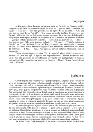 Empregos
― Este parece bom. Tem que ter boa aparência. ― Eu tenho. ― Curso secundário
completo. ― Eu tenho. ― Noções de inglês. ― Ai réf. ― O quê? ― Ai réf. "Eu tenho", em
inglês. ― É "ai rév". ― Eles não querem noção de inglês? Noção eu tenho. ― Acho que
eles querem mais do que "ai réf". ― Que mania de inglês, também. O emprego é nos
Estados Unidos? ― Não. ― Pois então. ― Aqui tem outro. Deve ter curso de informática.
― Qualquer imbecil pode manejar um computador. ― Experiência em gerenciar escritório.
― Qualquer imbecil gerencia um escritório. ― Não serve qualquer imbecil. ― Hein? ―
Está escrito aqui. "Não serve qualquer imbecil." ― Vê outro. ― "Trabalhe próximo à
direção." ― É esse. Senti que é esse. ― "Esteja preparado para viajar muito e conhecer
pessoas." ― Sou eu escrito. Precisa de inglês? ― Não. De carteira de motorista. ― Carteira
de motorista? ― É táxi. ― Táxi... Não deixa de ser um trabalho interessante. Vou ter
autonomia.
Tomar minhas próprias decisões. Viro à esquerda? Viro à direita? Atravesso no
amarelo? ― Olha este aqui. “Cargo de alta responsabilidade. Diploma de Harvard bem-
vindo, mas não essencial. Dá-se preferência a poliglota com conhecimento de finanças
internacionais. Deve estar disposto a morar em Genebra. ― Nunca! Diz que Genebra é uma
chatice. Vê outro”.
Borboletas
Criminologistas são o contrário de lepidopterologistas. Enquanto estes sonham em
viver em lugares onde há muitas borboletas, aqueles sonham em viver em lugares onde os
crimes são raros e eles podem exercer sua profissão com ciência e vagar. Um criminologista
brasileiro deve se sentir como um lepidopterologista sepultado por borboletas, milhares de
borboletas, tantas que não lhe permitem pegar sua rede e sua lupa, tantas que a apreciação
fica impossível. Um criminologista no Brasil, onde a banalização do crime transforma a
investigação técnica e a detecção em exercícios reincidentes de frustração, deve sonhar com
a proverbial cidadezinha inglesa, onde assassinam uma velhinha de dez em dez anos. Em
muitos casos, uma lepidopterologista. E ele pode colher pistas e impressões digitais,
examinar os botões e o fumo de cachimbo deixados na cena do crime com instrumentos
adequados, interrogar suspeitos e concluir pela culpa do vigário, com toda a calma.
No prototípico policial inglês o crime é apenas uma perturbação passageira na vida
de uma comunidade onde, passado o choque ― quem diria, o vigário! ―, tudo volta à
normalidade. Nos policiais americanos o crime é sempre um indício de uma perturbação
mais funda, a ponta de uma engrenagem corrupta, de uma responsabilidade difusa, e a sua
solução sempre desmonta algum sistema de poder por trás da loira com a arma. Dizem que a
idéia de classes não viajou bem da Inglaterra para a sua principal colônia. No fim viajou,
mas nunca se estruturou com a mesma solidez. Com a mesma presunção de inocência.
Sir Arthur Conan Doyle era espírita e fascinado por todas as formas de ocultismo.
 