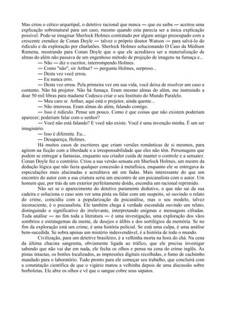 Mas criou o cético arquetipal, o detetive racional que nunca ― que eu saiba ― aceitou uma
explicação sobrenatural para um caso, mesmo quando esta parecia ser a única explicação
possível. Pode-se imaginar Sherlock Holmes contratado por algum amigo preocupado com a
crescente crendice de Conan Doyle ― talvez o próprio doutor Watson ― para salvá-lo do
ridículo e da exploração por charlatões. Sherlock Holmes solucionando O Caso da Médium
Rumena, mostrando para Conan Doyle que o que ele acreditava ser a materialização de
almas do além não passava de um engenhoso método de projeção de imagens na fumaça e...
― Não ― diz o escritor, interrompendo Holmes.
― Como "não", sir Arthur? ― pergunta Holmes, surpreso...
― Desta vez você errou.
― Eu nunca erro.
― Desta vez errou. Pela primeira vez em sua vida, você deixa de resolver um caso a
contento. Não há projetor. Não há fumaça. Eram mesmo almas do além, me instruindo a
doar 50 mil libras para madame Codescu criar o seu Instituto do Mundo Paralelo.
― Meu caro sr. Arthur, aqui está o projetor, ainda quente...
― Não interessa. Eram almas do além, falando comigo.
― Isso é ridículo. Pense um pouco. Como é que coisas que não existem poderiam
aparecer; poderiam falar com o senhor?
― Você não está falando? E você não existe. Você é uma invenção minha. É um ser
imaginário.
― Isso é diferente. Eu...
― Desapareça, Holmes.
Há muitos casos de escritores que criam versões românticas de si mesmos, para
agirem na ficção com a liberdade e a irresponsabilidade que eles não têm. Personagens que
podem se entregar a fantasias, enquanto seu criador cuida de manter o controle e a sensatez.
Conan Doyle fez o contrário. Criou a sua versão sensata em Sherlock Holmes, um mestre da
dedução lógica que não fazia qualquer concessão à metafísica, enquanto ele se entregava às
especulações mais alucinadas e acreditava até em fadas. Mais interessante do que um
encontro do autor com a sua criatura seria um encontro de um psicanalista com o autor. Um
homem que, por trás de um exterior perfeitamente doido, escondia um racional reprimido.
Não sei se o aparecimento do detetive puramente dedutivo, o que não sai da sua
cadeira e soluciona o caso sem ver uma pista ou falar com um suspeito, só ouvindo o relato
do crime, coincidiu com a popularização da psicanálise, mas o seu modelo, talvez
inconsciente, é o psicanalista. Ele também chega à verdade escondida ouvindo um relato,
distinguindo o significativo do irrelevante, interpretando enigmas e mensagens cifradas.
Toda análise ― no fim toda a literatura ― é uma investigação, uma exploração dos vãos
sombrios e estratagemas da mente, de desejos e álibis e dos sortilégios da memória. Se no
fim da exploração está um crime, é uma história policial. Se está uma culpa, é uma análise
bem-sucedida. Se sobra apenas um mistério indesvendável, é a história de todo o mundo.
Civilização, para um detetive brasileiro, é a velhinha morta na hora do chá. Na cena
da última chacina sangrenta, obviamente ligada ao tráfico, que ele precisa investigar
sabendo que não vai dar em nada, ele fecha os olhos e pensa na cena do crime inglês. As
pistas intactas, os botões localizados, as impressões digitais recolhidas, o fumo de cachimbo
mandado para o laboratório. Tudo pronto para ele começar seu trabalho, que concluirá com
a constatação científica de que o vigário matou a velhinha depois de uma discussão sobre
borboletas. Ele abre os olhos e vê que o sangue cobre seus sapatos.
 