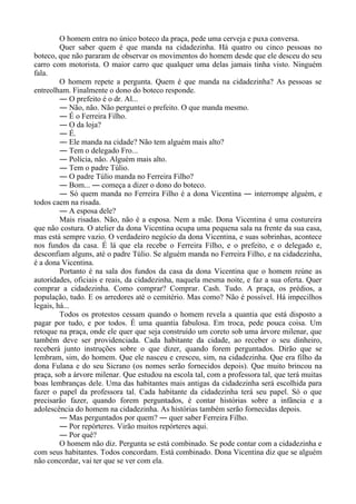 O homem entra no único boteco da praça, pede uma cerveja e puxa conversa.
Quer saber quem é que manda na cidadezinha. Há quatro ou cinco pessoas no
boteco, que não pararam de observar os movimentos do homem desde que ele desceu do seu
carro com motorista. O maior carro que qualquer uma delas jamais tinha visto. Ninguém
fala.
O homem repete a pergunta. Quem é que manda na cidadezinha? As pessoas se
entreolham. Finalmente o dono do boteco responde.
― O prefeito é o dr. Al...
― Não, não. Não perguntei o prefeito. O que manda mesmo.
― É o Ferreira Filho.
― O da loja?
― É.
― Ele manda na cidade? Não tem alguém mais alto?
― Tem o delegado Fro...
― Polícia, não. Alguém mais alto.
― Tem o padre Túlio.
― O padre Túlio manda no Ferreira Filho?
― Bom... ― começa a dizer o dono do boteco.
― Só quem manda no Ferreira Filho é a dona Vicentina ― interrompe alguém, e
todos caem na risada.
― A esposa dele?
Mais risadas. Não, não é a esposa. Nem a mãe. Dona Vicentina é uma costureira
que não costura. O atelier da dona Vicentina ocupa uma pequena sala na frente da sua casa,
mas está sempre vazio. O verdadeiro negócio da dona Vicentina, e suas sobrinhas, acontece
nos fundos da casa. É lá que ela recebe o Ferreira Filho, e o prefeito, e o delegado e,
desconfiam alguns, até o padre Túlio. Se alguém manda no Ferreira Filho, e na cidadezinha,
é a dona Vicentina.
Portanto é na sala dos fundos da casa da dona Vicentina que o homem reúne as
autoridades, oficiais e reais, da cidadezinha, naquela mesma noite, e faz a sua oferta. Quer
comprar a cidadezinha. Como comprar? Comprar. Cash. Tudo. A praça, os prédios, a
população, tudo. E os arredores até o cemitério. Mas como? Não é possível. Há impecilhos
legais, há...
Todos os protestos cessam quando o homem revela a quantia que está disposto a
pagar por tudo, e por todos. É uma quantia fabulosa. Em troca, pede pouca coisa. Um
retoque na praça, onde ele quer que seja construído um coreto sob uma árvore milenar, que
também deve ser providenciada. Cada habitante da cidade, ao receber o seu dinheiro,
receberá junto instruções sobre o que dizer, quando forem perguntados. Dirão que se
lembram, sim, do homem. Que ele nasceu e cresceu, sim, na cidadezinha. Que era filho da
dona Fulana e do seu Sicrano (os nomes serão fornecidos depois). Que muito brincou na
praça, sob a árvore milenar. Que estudou na escola tal, com a professora tal, que terá muitas
boas lembranças dele. Uma das habitantes mais antigas da cidadezinha será escolhida para
fazer o papel da professora tal. Cada habitante da cidadezinha terá seu papel. Só o que
precisarão fazer, quando forem perguntados, é contar histórias sobre a infância e a
adolescência do homem na cidadezinha. As histórias também serão fornecidas depois.
― Mas perguntados por quem? ― quer saber Ferreira Filho.
― Por repórteres. Virão muitos repórteres aqui.
― Por quê?
O homem não diz. Pergunta se está combinado. Se pode contar com a cidadezinha e
com seus habitantes. Todos concordam. Está combinado. Dona Vicentina diz que se alguém
não concordar, vai ter que se ver com ela.
 