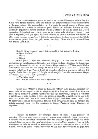 Brasil e Costa Rica
Ficou combinado que o grupo se reuniria na casa do Edson para assistir Brasil e
Costa Rica. Sem as mulheres, claro. Elas tinham sido companheiras às seis da manhã contra
a Turquia, tinham sido companheiras às 8 e meia da manhã contra a China, mas
solidariedade às 3 e meia da manhã era pedir demais. As mulheres ficariam em casa,
dormindo, enquanto os homens assistiam Brasil e Costa Rica na casa do Edson. E o Gilson
aproveitou. Pela primeira vez em dez anos ― na verdade pela primeira vez desde o caso
com a Regininha, se é que aquilo podia ser chamado de caso ― o Gilson não resistiu. O
álibi estava pronto, e era perfeito. A Luiza não desconfiaria. E afinal, dez anos de fidelidade
mereciam um prêmio. Mereciam, pelo menos, uma folga. Gilson não foi à casa do Edson
ver Brasil e Costa Rica.
* * *
Quando Gilson entrou no quarto, às 6 da manhã, a Luiza acordou. E disse:
― Que coisa, hein?
― O quê?
― O jogo.
Gilson gelou. O que teria acontecido no jogo? Ele não sabia de nada. Saíra
diretamente do motel para casa. No motel, nem pensara em ligar a televisão. Ou ligara, mas
para verem Tara no Internato no circuito interno. O que acontecera? Várias possibilidades
catastróficas passaram pela sua cabeça. O Brasil perdeu para a Costa Rica. O Brasil foi
goleado pela Costa Rica. Pior, o Brasil foi goleado e alguém se machucou. Alguém foi
expulso. Meio time foi expulso. O Felipão mordeu o juiz. O estádio desmoronou. O que
acontecera, meu Deus? Decidiu ganhar tempo.
― Você viu o jogo?
― Vi. Perdi o sono e acabei vendo. Que coisa, né?
* * *
Gilson disse "Mrlm" e entrou no banheiro. "Mrlm" tanto poderia significar "É"
como nada. O importante era não se comprometer. E se fosse um truque? E se fosse um
teste? Se ele dissesse "É", estaria reconhecendo que algo acontecera, e obrigado a comentar
o acontecido. E então ela daria o bote. Não aconteceu nada. Ou se aconteceu, eu não vi. E
nem você, seu cretino! Onde você estava na hora do jogo? Onde você estava? Hein? Hein?
O melhor era se trancar no banheiro, e demorar. Com sorte, quando saísse do banheiro ela
estaria dormindo outra vez. Ele precisava de tempo. Precisava pensar. Precisava se
organizar.
* * *
Trancado no banheiro, não conseguia pensar em nada. Só que precisava se
organizar. Digamos que tenha acontecido mesmo uma catástrofe. Posso improvisar.
Concordar que foi um horror e deixar ela falar, para descobrir o que foi. Fingir que ainda
estou abalado pelo acontecido e prefiro não tocar no assunto. Mas é um risco. Se na verdade
não aconteceu nada, eu estarei me denunciando. Mas se aconteceu e eu não vi, é pior!
Calma. Preciso de calma. Frieza. Raciocínio. O que pode ter acontecido no jogo para
 