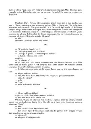 merecer a frase "Que coisa, né?" Pode ter sido apenas um mau jogo. Mais difícil do que o
esperado, só isso. Não tenho razão para me apavorar. Ou tenho? Ela nunca me perdoou pela
Regininha.
* * *
O celular! Claro! Por que não pensei nisso antes? Estou com o meu celular. Ligo
para o Edson e pergunto o que aconteceu no jogo. Não, o Edson não. Não tenho tanta
intimidade assim com ele. Não para acordá-lo às 6 da manhã. O Rubinho. O Rubinho é
amigão. Amigo de se acordar a qualquer hora, numa emergência. É esta é uma emergência.
Meu casamento pode estar ameaçado. Minha vida pode estar ameaçada. O Rubinho. Qual é
o número do telefone do Rubinho? Sei de cor mas esqueci. É o nervosismo, tenho que me
controlar. Me lembrei! Rubinho, amigão. Me salva!
― Alô?
Meu Deus. Acordei a mulher do Rubinho.
* * *
― Oi, Neidinha. Acordei você?
― Claro que acordou, não é, Gilson?
― Desculpe. É que eu... O Rubinho pode atender?
― O Rubinho não está com você?
Ai, ai, ai.
― Ele não está aí?
― Na cama, não. Pelo menos na nossa cama, não. Ele me disse que vocês iriam
tomar café da manhã juntos e ele chegaria mais tarde. Pronto. O Rubinho também
aproveitou Brasil e Costa Rica para fazer programa.
― É. Nós estávamos juntos até há pouco. Pensei que ele já tivesse chegado em
casa.
― Algum problema, Gilson?
― Não, não. Nada. Nada. O Rubinho deve chegar aí a qualquer momento.
― Como foi o jogo?
― Mrlb.
― O quê?
― Nada. Vai dormir, Neidinha.
* * *
― Algum problema, Gilson?
Agora era a Luiza, batendo na porta do banheiro.
― Não, não. Nada. Nada. Já vou sair.
O Edson. O jeito era telefonar para o Edson. Se já não eram tão amigos, ficariam
menos com um telefonema àquela hora. Mas não havia outro jeito. Como era mesmo o
número do Edson?
― Alô?
― Alô, Edson? Gilson. Desculpe eu estar...
― Sim senhor hein? Belos amigos vocês são. Eu preparo tudo, compro bebidas,
faço sanduíches, e não me aparece ninguém.
― Ninguém?!
― Ninguém. Vi o jogo sozinho.
 