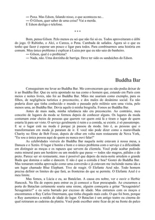 ― Puxa. Mas Edson, falando nisso, o que aconteceu no...
― Ó Gilson, quer saber de uma coisa? Vai a merda.
E Edson desliga o telefone.
* * *
Bom, pensa Gilson. Pelo menos eu sei que não fui só eu. Todos aproveitaram o álibi
do jogo. O Rubinho, o Alci, o Careca, o Pena. Cambada de safados. Agora só o que eu
tenho que fazer é esperar um pouco e ligar para todos. Para combinarmos uma história em
comum. Meu único problema é explicar à Luiza por que eu não saio do banheiro.
― Gilson, qual é o problema?
― Nada, não. Uma dorzinha de barriga. Deve ter sido os sanduíches do Edson.
Buddha Bar
Conseguiram me levar ao Buddha Bar. Me convenceram que eu não podia deixar de
ir ao Buddha Bar. Que eu seria apontado na rua como o homem que, estando em Paris com
meios e noites livres, não foi ao Buddha Bar. Mães me usariam como exemplo, para os
filhos, de negligência turística e preconceito, e dos males do desânimo social. Eu não
poderia dizer que tinha conhecido o mundo e passado pelo milênio sem uma visita, pelo
menos uma, ao Buddha Bar. Devia aquilo à minha biografia. Fomos ao Buddha Bar.
Antes de mais nada, minha relutância não era preconceito. Ao contrário, meu
conceito de lugares da moda se formou depois de conhecer alguns. Os lugares da moda
costumam estar cheios de pessoas que querem ver quem está lá e tiram o lugar de quem
estaria lá para ser visto. O serviço geralmente é ruim e a comida, se existir, é só passatempo.
E se o lugar está na moda é porque já passou da moda. Isto é, as pessoas que o
transformaram em moda já pararam de ir. E você não pode dizer como a maravilhada
Charity no filme de Bob Fosse, depois de olhar em volta num restaurante de Nova York,
"Eu sou a única pessoa aqui de quem eu nunca ouvi falar!"
As celebridades visíveis do Buddha Bar naquela noite estavam à nossa mesa, a
Danuza e o Xeréo. O lugar é bonito e bom e o único problema com o serviço é a dificuldade
em distinguir as moças e os rapazes que servem da clientela. Você pode acabar pedindo
outra mineral para um herdeiro ou um modelo que passa ― todos são magros, pálidos e de
preto. Parece ser só restaurante, mas é possível que depois da meia-noite arredem o grande
Buda que domina o salão e dancem. E não é que a comida é boa? Gostei do Buddha Bar.
Mas tomaram minha aprovação como uma conversão e já estavam me incluindo numa ida a
um lugar chamado Blue Elephant. Tive de reagir. O Elefante Azul não. Todo homem
precisa definir os limites do que fará, as fronteiras do que se permite. O Elefante Azul é o
meu limite.
Mas fomos, a Lúcia e eu, ao Batalclan. A causa era nobre, ver e ouvir o Herbie
Hancock. Na fila de espera para entrar eu já comecei a ficar preocupado. Ao cruzarmos a
porta do Bataclan certamente soaria uma sirene, alguém começaria a gritar "Sexagenário!
Sexagenário!" e eu seria barrado por excesso de idade. Mas entramos com os moços e
encontramos o Ruy Carlos Ostermann, que tinha chegado mais cedo. O que foi bom, porque
o Ruy aumentava a média de idade do lugar. O Bataclan é um antigo teatro ou cinema do
qual retiraram as cadeiras da platéia. Você pode escolher entre ficar de pé na frente do palco
 