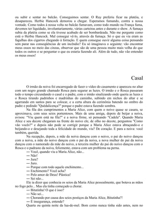 ou subir e sentar no balcão. Conseguimos sentar. O Ruy preferiu ficar na platéia, e
desapareceu. Herbie Hancock demorou a chegar. Esperamos fumando, contra a nossa
vontade. Como todos à nossa volta no balcão fumavam, como todo mundo na França fuma,
devemos ter liquidado, involuntariamente, várias carteiras antes e durante o show. A fumaça
subia da platéia como se ela tivesse acabado de ser bombardeada. Não me pergunte como
está o Herbie Hancock. Mal consegui vê-lo, através da fumaça. Só o que eu via eram as
fagulhas dos cigarros chegando à forração. E quem consegue ouvir alguma coisa pensando
sem parar nas conseqüências de um incêndio? Eu só imaginava o seguinte: vão encontrar
meus ossos no meio das cinzas, observar que são de uma pessoa muito mais velha do que
todos os outros e se perguntar o que eu estaria fazendo ali. Além de tudo, não vão entender
os meus ossos!
Casal
O irmão da noiva foi encarregado de fazer o vídeo do casamento e apareceu no altar
com um negro grande chamado Rosca para segurar as luzes. O irmão e o Rosca passaram
todo o tempo circundando o casal e o padre, com o irmão sinalizando onde queria as luzes e
o Rosca tirando padrinhos e madrinhas do caminho, subindo em nichos do altar e se
agarrando em santos para se colocar, e a certa altura da cerimônia batendo no ombro do
padre e pedindo "Quédalicença?" porque o padre estava fazendo sombra.
Na fila dos cumprimentos a Maria Alice, com quem o noivo quase se casara, se
aproximava, com seus seios portentosos. Mais de uma amiga, depois de beijar a noiva,
avisou: "Viu quem está na fila?" e a noiva firme, só pensando "Cadela". Quando Maria
Alice e seu decote chegaram na frente do noivo ele, de olho no decote, perguntou "Como
vão vocês?" e depois não pode se corrigir porque a Maria Alice estava abraçando-o e
beijando-o e desejando toda a felicidade do mundo, viu? De coração. E para a noiva: você
também, querida.
Na recepção, depois, a mãe da noiva dançou com o noivo, o pai do noivo dançou
com a noiva, a mãe do noivo dançou com o pai da noiva, a nova mulher do pai da noiva
dançou com o namorado da mãe do noivo, a terceira mulher do pai do noivo dançou com o
Rosca e o padrasto da noiva, felizmente, estava com um problema na perna.
― Você, quando viu a Maria Alice, não...
― Não!
― Jura?
― Juro.
― Porque com todo aquele enchimento...
― Enchimento? Você acha?
― Pelo amor de Deus! Plástica!
― Sei não...
Ele ia dizer que conhecia os seios da Maria Alice pessoalmente, que botava as mãos
no fogo pelo... Mas ela tinha começado a chorar.
― Bitutinha! O que é isso?
― Não sei...
― Chorando por causa dos seios postiços da Maria Alice, Bitutinha?!
― É insegurança, entende?
Quarta ou quinta noite da lua-de-mel. Bom como nunca tinha sido antes, nem no
 