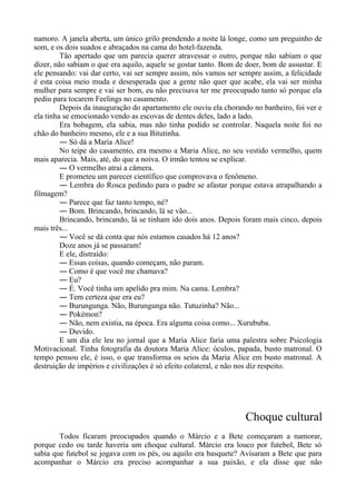 namoro. A janela aberta, um único grilo prendendo a noite lá longe, como um preguinho de
som, e os dois suados e abraçados na cama do hotel-fazenda.
Tão apertado que um parecia querer atravessar o outro, porque não sabiam o que
dizer, não sabiam o que era aquilo, aquele se gostar tanto. Bom de doer, bom de assustar. E
ele pensando: vai dar certo, vai ser sempre assim, nós vamos ser sempre assim, a felicidade
é esta coisa meio muda e desesperada que a gente não quer que acabe, ela vai ser minha
mulher para sempre e vai ser bom, eu não precisava ter me preocupado tanto só porque ela
pediu para tocarem Feelings no casamento.
Depois da inauguração do apartamento ele ouviu ela chorando no banheiro, foi ver e
ela tinha se emocionado vendo as escovas de dentes deles, lado a lado.
Era bobagem, ela sabia, mas não tinha podido se controlar. Naquela noite foi no
chão do banheiro mesmo, ele e a sua Bitutinha.
― Só dá a Maria Alice!
No teipe do casamento, era mesmo a Maria Alice, no seu vestido vermelho, quem
mais aparecia. Mais, até, do que a noiva. O irmão tentou se explicar.
― O vermelho atrai a câmera.
E prometeu um parecer científico que comprovava o fenômeno.
― Lembra do Rosca pedindo para o padre se afastar porque estava atrapalhando a
filmagem?
― Parece que faz tanto tempo, né?
― Bom. Brincando, brincando, lá se vão...
Brincando, brincando, lá se tinham ido dois anos. Depois foram mais cinco, depois
mais três...
― Você se dá conta que nós estamos casados há 12 anos?
Doze anos já se passaram!
E ele, distraído:
― Essas coisas, quando começam, não param.
― Como é que você me chamava?
― Eu?
― É. Você tinha um apelido pra mim. Na cama. Lembra?
― Tem certeza que era eu?
― Burungunga. Não, Burungunga não. Tutuzinha? Não...
― Pokémon?
― Não, nem existia, na época. Era alguma coisa como... Xurububa.
― Duvido.
E um dia ele leu no jornal que a Maria Alice faria uma palestra sobre Psicologia
Motivacional. Tinha fotografia da doutora Maria Alice: óculos, papada, busto matronal. O
tempo pensou ele, é isso, o que transforma os seios da Maria Alice em busto matronal. A
destruição de impérios e civilizações é só efeito colateral, e não nos diz respeito.
Choque cultural
Todos ficaram preocupados quando o Márcio e a Bete começaram a namorar,
porque cedo ou tarde haveria um choque cultural. Márcio era louco por futebol, Bete só
sabia que futebol se jogava com os pés, ou aquilo era basquete? Avisaram a Bete que para
acompanhar o Márcio era preciso acompanhar a sua paixão, e ela disse que não
 