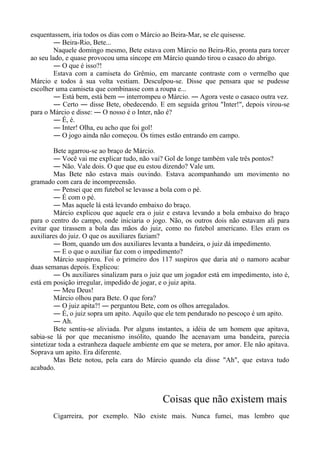esquentassem, iria todos os dias com o Márcio ao Beira-Mar, se ele quisesse.
― Beira-Rio, Bete...
Naquele domingo mesmo, Bete estava com Márcio no Beira-Rio, pronta para torcer
ao seu lado, e quase provocou uma síncope em Márcio quando tirou o casaco do abrigo.
― O que é isso?!
Estava com a camiseta do Grêmio, em marcante contraste com o vermelho que
Márcio e todos à sua volta vestiam. Desculpou-se. Disse que pensara que se pudesse
escolher uma camiseta que combinasse com a roupa e...
― Está bem, está bem ― interrompeu o Márcio. ― Agora veste o casaco outra vez.
― Certo ― disse Bete, obedecendo. E em seguida gritou "Inter!", depois virou-se
para o Márcio e disse: ― O nosso é o Inter, não é?
― É, é.
― Inter! Olha, eu acho que foi gol!
― O jogo ainda não começou. Os times estão entrando em campo.
Bete agarrou-se ao braço de Márcio.
― Você vai me explicar tudo, não vai? Gol de longe também vale três pontos?
― Não. Vale dois. O que que eu estou dizendo? Vale um.
Mas Bete não estava mais ouvindo. Estava acompanhando um movimento no
gramado com cara de incompreensão.
― Pensei que em futebol se levasse a bola com o pé.
― É com o pé.
― Mas aquele lá está levando embaixo do braço.
Márcio explicou que aquele era o juiz e estava levando a bola embaixo do braço
para o centro do campo, onde iniciaria o jogo. Não, os outros dois não estavam ali para
evitar que tirassem a bola das mãos do juiz, como no futebol americano. Eles eram os
auxiliares do juiz. O que os auxiliares faziam?
― Bom, quando um dos auxiliares levanta a bandeira, o juiz dá impedimento.
― E o que o auxiliar faz com o impedimento?
Márcio suspirou. Foi o primeiro dos 117 suspiros que daria até o namoro acabar
duas semanas depois. Explicou:
― Os auxiliares sinalizam para o juiz que um jogador está em impedimento, isto é,
está em posição irregular, impedido de jogar, e o juiz apita.
― Meu Deus!
Márcio olhou para Bete. O que fora?
― O juiz apita?! ― perguntou Bete, com os olhos arregalados.
― É, o juiz sopra um apito. Aquilo que ele tem pendurado no pescoço é um apito.
― Ah.
Bete sentiu-se aliviada. Por alguns instantes, a idéia de um homem que apitava,
sabia-se lá por que mecanismo insólito, quando lhe acenavam uma bandeira, parecia
sintetizar toda a estranheza daquele ambiente em que se metera, por amor. Ele não apitava.
Soprava um apito. Era diferente.
Mas Bete notou, pela cara do Márcio quando ela disse "Ah", que estava tudo
acabado.
Coisas que não existem mais
Cigarreira, por exemplo. Não existe mais. Nunca fumei, mas lembro que
 