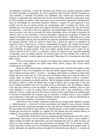 acompanhava, fascinado, o ritual dos fumantes que traziam seus cigarros naqueles estojos
de metal, dourados ou prateados. Só havia cigarreiras para homens. Mulher fumando era
uma raridade, e fumando em público um escândalo, mas mesmo que fumassem como
homens as cigarreiras não eram para elas. Eram coisas sólidas, másculas, coisas para trazer
no bolso interno do paletó, como uma arma ou um documento importante, inimagináveis
entre as frivolidades de uma bolsa feminina. Oferecer o cigarro de uma cigarreira a uma
mulher era um ato, ao mesmo tempo, de compreensão (não a condeno por fumar, mas
entendo que você não pode andar com cigarros na bolsa), de sedução (sim, sou um homem
de cigarreira, e você sabe o que isso significa) e de cumplicidade (estou lhe abrindo um dos
meus recessos, você está se servindo da minha intimidade, talvez até lendo a inscrição no
interior, mas é só um vislumbre, o máximo permitido a alguém do seu gênero). E depois da
cigarreira fechada com um estalo, o isqueiro tirado de outro bolso e oferecido aceso, numa
rápida coreografia solícita, pois um homem de cigarreira geralmente também era um homem
de isqueiro infalível. Parte do ritual era bater com a ponta do cigarro na superfície da
cigarreira. Para o fumo baixar e encher a extremidade do cigarro, que sempre ficava meio
vazia, era isso? Por alguma razão, sempre achei o gesto de bater com a ponta do cigarro o
gesto definidor de gente grande. Você seria adulto quando batesse com a ponta de um
cigarro antes de levá-lo a boca, e se batesse o cigarro na tampa de uma cigarreira prateada
ou dourada, seria um adulto especial. Eu treinava para esse dia batendo com a ponta de
cigarros de chocolate. Lembra cigarro de chocolate? Mas nunca fiz a transição do chocolate
para o fumo.
Talvez já prevendo que os cigarros me fariam mal (naquele tempo ninguém ainda
concluíra que sugar fumaça não podia fazer bem), talvez porque não tivesse muito
entusiasmo em ser adulto.
Rede de cabelo para homem. Também não existe mais. Usavam para dormir e para
jogar futebol. Você vê as fotografias de times de futebol daquele tempo e sempre tem uns
três ou quatro com uma rede ― ou meia ― na cabeça, para manter os cabelos no lugar. Que
tempo era esse? Acho que até o fim dos anos 50 homem ainda usava rede na cama e no
campo. Hoje, no campo se não na cama, a cabeça raspada substituiu a rede e a escolha é
entre cabelos esvoaçantes ou cabelo nenhum. Não há qualquer relação conhecida entre o uso
da rede de cabelo e o tipo de futebol que se jogava então e não se joga mais. E que fim
levou chapéu de mulher com véu? Se ainda existe eu não tenho visto. Os chapéus vinham
com véus que cobriam o rosto da mulher. A cobertura era apenas simbólica, pois os véus
eram diáfanos e o rosto da mulher ficava reconhecível, mas o que simbolizava a falsa
máscara? Talvez a moda viesse do fim da era vitoriana e fosse uma espécie de antídoto para
o inevitável relaxamento de costumes que já começara: a mulher estava a meio caminho
entre repressão e a liberação mas ainda obrigada a simular recato, e a não ser identificada na
rua. No véu estava implícito o anonimato, e a distância.
Atrás do seu véu a mulher continuava sendo um ser enclausurado, olhando o mundo
― simbolicamente ― através de treliças conventuais, não importa o que estivesse fazendo
por baixo da mesa. Já que para proteger do sol é que não era. Naquele tempo levantar o véu
de uma mulher para beijá-la equivaleria a um descerramento, a uma cortina de primeiro ato,
mesmo que ela estivesse vestindo só o chapéu. Os véus davam um ar de mistério lúbrico às
mulheres. O que jamais se poderia dizer das redes de cabelo para homens.
E mata-borrão? Já devemos estar na segunda geração humana que não sabe o que é
mata-borrão. Que nunca viu um mata-borrão, salvo em filme de época. Como explicar o
prático objeto em forma de semicírculo com uma maçaneta em cima se, além de tudo, ele
tinha um nome errado, um nome que desvirtuava sua função? Em vez de matar, o mata-
borrão previnia o borrão, era um evita-borrão, portanto um difamado pelo próprio nome. A
pronta aplicação da superfície porosa do papel do mata-borrão que absorvia o excesso de
 
