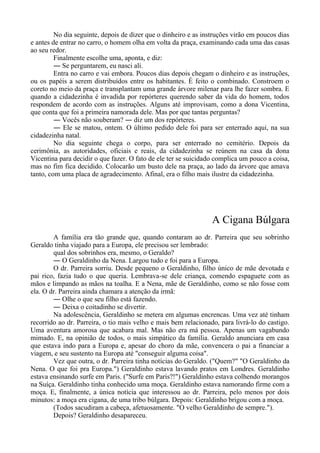 No dia seguinte, depois de dizer que o dinheiro e as instruções virão em poucos dias
e antes de entrar no carro, o homem olha em volta da praça, examinando cada uma das casas
ao seu redor.
Finalmente escolhe uma, aponta, e diz:
― Se perguntarem, eu nasci ali.
Entra no carro e vai embora. Poucos dias depois chegam o dinheiro e as instruções,
ou os papéis a serem distribuídos entre os habitantes. É feito o combinado. Constroem o
coreto no meio da praça e transplantam uma grande árvore milenar para lhe fazer sombra. E
quando a cidadezinha é invadida por repórteres querendo saber da vida do homem, todos
respondem de acordo com as instruções. Alguns até improvisam, como a dona Vicentina,
que conta que foi a primeira namorada dele. Mas por que tantas perguntas?
― Vocês não souberam? ― diz um dos repórteres.
― Ele se matou, ontem. O último pedido dele foi para ser enterrado aqui, na sua
cidadezinha natal.
No dia seguinte chega o corpo, para ser enterrado no cemitério. Depois da
cerimônia, as autoridades, oficiais e reais, da cidadezinha se reúnem na casa da dona
Vicentina para decidir o que fazer. O fato de ele ter se suicidado complica um pouco a coisa,
mas no fim fica decidido. Colocarão um busto dele na praça, ao lado da árvore que amava
tanto, com uma placa de agradecimento. Afinal, era o filho mais ilustre da cidadezinha.
A Cigana Búlgara
A família era tão grande que, quando contaram ao dr. Parreira que seu sobrinho
Geraldo tinha viajado para a Europa, ele precisou ser lembrado:
qual dos sobrinhos era, mesmo, o Geraldo?
― O Geraldinho da Nena. Largou tudo e foi para a Europa.
O dr. Parreira sorriu. Desde pequeno o Geraldinho, filho único de mãe devotada e
pai rico, fazia tudo o que queria. Lembrava-se dele criança, comendo espaguete com as
mãos e limpando as mãos na toalha. E a Nena, mãe de Geraldinho, como se não fosse com
ela. O dr. Parreira ainda chamara a atenção da irmã:
― Olhe o que seu filho está fazendo.
― Deixa o coitadinho se divertir.
Na adolescência, Geraldinho se metera em algumas encrencas. Uma vez até tinham
recorrido ao dr. Parreira, o tio mais velho e mais bem relacionado, para livrá-lo do castigo.
Uma aventura amorosa que acabara mal. Mas não era má pessoa. Apenas um vagabundo
mimado. E, na opinião de todos, o mais simpático da família. Geraldo anunciara em casa
que estava indo para a Europa e, apesar do choro da mãe, convencera o pai a financiar a
viagem, e seu sustento na Europa até "conseguir alguma coisa".
Vez que outra, o dr. Parreira tinha notícias do Geraldo. ("Quem?" "O Geraldinho da
Nena. O que foi pra Europa.") Geraldinho estava lavando pratos em Londres. Geraldinho
estava ensinando surfe em Paris. ("Surfe em Paris?!") Geraldinho estava colhendo morangos
na Suíça. Geraldinho tinha conhecido uma moça. Geraldinho estava namorando firme com a
moça. E, finalmente, a única notícia que interessou ao dr. Parreira, pelo menos por dois
minutos: a moça era cigana, de uma tribo búlgara. Depois: Geraldinho brigou com a moça.
(Todos sacudiram a cabeça, afetuosamente. "O velho Geraldinho de sempre.").
Depois? Geraldinho desapareceu.
 