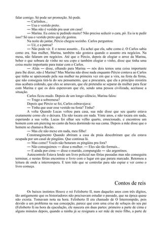 falar comigo. Só pode ser promoção. Só pode.
― Carlinhos...
― Usa o vestido preto.
― Mas não é vestido pra usar em casa!
― Marina. Eu estou te pedindo muito? Não precisa seduzir o cara, pô. Eu ia te pedir
isso? Só usa o vestido preto que ele gostou.
Na noite do jantar, Pércio chegou sozinho. Carlos perguntou:
― Ué, e a patroa?
― Não pode vir. E o nosso assunto... Eu achei que ela, sabe como é. O Carlos sabia
como era. Sua mulher, Marina, também não gostava quando o assunto era negócios. Na
mesa, não falaram em negócios. Até que o Pércio, depois de elogiar o arroz da Marina,
beber o que sobrara de vinho no seu copo e também elogiar o vinho, disse que tinha uma
coisa muito importante para tratar com o Carlos.
― Aliás ― disse, olhando para Marina ― nós dois temos uma coisa importante
para lhe dizer, não é Marina? Mas Marina não disse nada enquanto Pércio contava ao Carlos
que tinha se apaixonado pela sua mulher na primeira vez em que a vira, na festa da firma,
que não conseguia tirá-la do seu pensamento, que a procurara, que ela a princípio resistira
mas acabara cedendo, que eles se amavam, que ele pretendia se separar da mulher para ficar
com Marina e que os dois esperavam que ele, sendo uma pessoa civilizada, aceitasse a
situação.
Carlos ficou mudo. Depois de um longo silêncio, Marina falou:
― Trago a sobremesa?
Depois que Pércio se foi, Carlos esbravejava:
― Tinha que usar esse vestido na festa? Tinha?
A volta Quando Lucas voltou para casa, sua mãe disse que seu quarto estava
exatamente como ele o deixara. Ela não tocara em nada. Vinte anos, e não tocara em nada,
esperando a sua volta. Lucas foi olhar seu velho quarto, emocionado, e encontrou um
homem com um piercing no canto da boca dormindo na sua cama. Depois a mãe disse que o
homem se chamava Rocão.
― Mas ele não mexe em nada, meu filho!
Constrangimento Quando abriram a casa da praia descobriram que ela estava
ocupada por um casal de pingüins. Que continua lá.
― Mas como? Vocês não botaram os pingüins pra fora?
― Não conseguimos ― disse a mulher. ― Eles são tão formais...
― E ainda por cima ― disse o marido, compungido ― são argentinos.
Autocontrole Estava lendo um livro policial nas férias passadas mas não conseguira
terminar, e nestas férias encontrou o livro com o lugar em que parara marcado. Retomou a
leitura de onde a interrompera. E tem tido que se controlar para não espiar e ver como o
livro começa.
Contos de reis
Os baixos instintos Houve o rei Felisberto II, num daqueles anos com três dígitos,
tão antigamente que os historiadores não precisavam estudar o passado, que na época quase
não existia. Tomavam nota na hora. Felisberto II era chamado de O Interrompido, pois
devido a um problema na sua concepção, parece que com uma crise de soluços do seu pai
(Felisberto I) na hora da ejaculação, ele nascera em duas partes: primeiro a parte de cima e
alguns minutos depois, quando a rainha já se resignara a ser mãe de meio filho, a parte de
 
