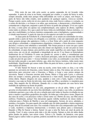 baixo.
Pelo resto da sua vida seria assim: as partes separadas do rei levando vidas
separadas. A parte de cima ia na frente, carregada por criados, e a parte de baixo ia atrás,
sempre atrasada, ainda mais porque tinha dificuldade em vestir as calças, sem braços. A
parte de baixo não tinha criados, nem ajudantes de qualquer espécie, virava-se sozinha.
Porque a parte, assim, nobre do rei era a parte de cima, onde ficava a cabeça e o coração, ou
o centro de decisões, e os braços e as mãos, que assinavam, e abençoavam, e distribuíam, e
comandavam e afagavam, enquanto a parte de baixo só podia dar pontapés. O rei era a parte
de cima, a outra parte era apenas sua complementação, uma espécie de abono, supérfluo
como todos os abonos. Só o que a parte de baixo tinha era mobilidade e baixos instintos, e o
que são a mobilidade e os baixos instintos comparados com a inteligência, a generosidade e
a virtude num homem? A parte de cima do rei era superior em todos os sentidos.
As duas parte de Felisberto II, o Interrompido, só se uniam em solenidades do reino,
quando então a parte de baixo era obrigada a se controlar, e não sair sapateando pelo salão
como gostaria porque não agüentava o tédio, e a ficar firme sob a parte de cima enquanto
este dirigia a solenidade, e cumprimentava dignitários visitantes, e fazia discursos e tomava
decisões, e reinava com sabedoria e serenidade. Não foram poucas as vezes em que a parte
de baixo teve que fazer um esforço para não chutar um dignitário, ou dar um pum no meio
da solenidade, só para chatear, pois preferia estar sendo supérfluo em outro lugar, fazendo
outra coisa, em vez de ali, simulando a integridade de um rei. E no futuro os historiadores
lembrariam do rei Felisberto II como um grande rei, sereno e sábio, e estranhariam que
ninguém da sua imensa prole ― cento e dezessete príncipes, cada um de uma mãe diferente
e cada um pior do que outro ― tivesse herdado o seu valor, ou continuado o seu reino. Pois
haviam todos puxado a sua parte inferior, que, além dos baixos instintos, tinha muito mais
mobilidade. Significando que somos todos filhos da parte de baixo, a parte de cima é que é
uma espécie de abono.
O leão Samul foi buscar a neta na escola, como fazia todos os dias, e na volta
pararam na sorveteria do Giacomo, como faziam todos os dias. Ela tomou um sorvete, ele
aproveitou para conversar com o Giacomo, o Mario, o Luigi e seus outros amigos da
sorveteria. Samul e Giacomo torciam pelo Roma, Mario e Luigi pelo Lazio, a conversa
deles era sempre a mesma, gritavam, insultavam-se e riam muito. Samul gostava daquela
rotina diária. Depois chegaria em casa, ajudaria a neta com a lição, ligaria a televisão,
tomaria a sua sopa na frente da televisão, mais tarde sua filha o acordaria e o mandaria para
cama. Mas naquele dia foi diferente. Quando ele e a neta chegaram em casa havia uma
multidão de repórteres na frente do prédio.
Botaram microfones na sua cara, perguntaram se ele já sabia. Sabia o quê? O
governo revolucionário da sua terra fora derrubado, o povo exigia a sua volta, as potências
ocidentais queriam a sua volta, ele era a solução para unir todas as facções revoltadas na sua
terra e manter o equilíbrio geopolítico da região, ele tinha que voltar para o trono. Depois de
dez anos de exílio, o rei precisava voltar e reinar outra vez. Dentro da casa, sua filha estava
eufórica. Finalmente, justiça! Eles deixariam aquela vidinha medíocre de classe média e
voltariam para o Palácio de Marfim e seus mil empregados. Seriam, de novo, adulados, e
temidos e invejados. Era para aquele dia sonhado que ela tinha guardado a túnica majestosa
do pai, feita de lã estriada com ouro. Era vestindo a túnica dos seus antepassados que Samul,
o Leão, receberia a imprensa internacional, e revelaria seus planos para a restauração.
Quando a filha foi buscar a túnica, Samul viu que a neta lhe fazia um sinal da porta da
cozinha. Vem! A neta o puxou pela mão e ele não resistiu. Saíram os dois de mãos dadas
pelos fundos do prédio, sem serem vistos. Talvez o Sr. Sandro, da farmácia, com quem
Samul jogava xadrez todas as quintas, poderia escondê-los em casa até que passasse aquela
onda.
 
