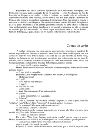 Engano Por uma dessas confusões diplomáticas, o Rei da Pamonha de Piripoga, São
Paulo, foi convidado para a coroação de um rei europeu ― e foi. Na chegada do Rei da
Pamonha de Piripoga e da mulher, Arides e Lucialva, no castelo onde se realizaria a
cerimônia houve uma certa confusão, de que família real eles eram, mesmo? Pamonha de
Piripoga não constava em nenhum almanaque de monarquias. Mas eles tinham o convite e
entraram, e a Lucialva até chegou a falar rapidamente com a rainha Elizabeth da Inglaterra
("Good, good", referindo-se a um canapé que ambas comiam) e a certa altura o Arides foi
visto confidenciando a um duque francês que o cerimonial se enganara, ele não era um rei
de verdade, que "Rei da Pamonha" era só um slogan publicitário, como o "Rei da Surdina",
também de Piripoga, e que no Brasil rei, rei mesmo, só havia um: o Roberto Carlos.
Contos de verão
A mulher voltou para casa mais cedo do que o previsto e encontrou o marido só de
cuecas, segurando uma motosserra, enquanto na cozinha uma loira vestida apenas com um
dólmã do Exército russo fritava pastéis e no sofá da sala um baixinho de barba ruiva,
também nu, brigava por um acordeão com um animal que podia ou não ser um urso de
calcinha, sutiã e chapéu de bombeiro na cabeça e no chão, aparentemente morto, estava um
homem com toda a indumentária do corpo de bombeiros, menos o chapéu.
― O que é isso?! ― gritou a mulher.
Depois de um instante de choque e silêncio, o homem suspirou, deixou-se cair numa
poltrona e disse:
― É uma história comprida...
Pronomes Antes de apresentar o Carlinhos para a turma, Carolina pediu:
― Me faz um favor?
― O quê?
― Você não vai ficar chateado?
― O que é?
― Não fala tão certo.
― Como assim?
― Você fala certo demais. Fica meio esquisito.
― Por quê?
― É que a turma repara. Sei lá, parece...
― Soberba?
― Olha aí, "soberba". Se você falar "soberba" ninguém vai saber o que é. Não fala
"soberba". Nem "todavia". Nem "outrossim". E cuidado com os pronomes.
― Os pronomes? Não posso usá-los corretamente?
― Está vendo? Usar eles. Usar eles!
O Carlinhos ficou tão chateado que, junto com a turma, não falou nem certo nem
errado. Não falou nada. Até comentaram:
― Ó Carol, teu namorado é mudo?
Ele ia dizer "Não, é que, falando, sentir-me-ia vexado", mas se conteve a tempo.
Depois, quando estavam sozinhos, a Carolina agradeceu, com aquela voz que ele gostava.
― Comigo você pode botar os pronomes onde quiser, Carlinhos.
Aquela voz de cobertura de caramelo.
Esquerda X Direita Meio de brincadeira, decidiram que o futebol na praia seria
 