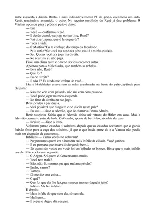 entre esquerda e direita. Brota, o mais indiscutivelmente PT do grupo, escolheria um lado,
Renê, reacionário assumido, o outro. No terceiro escolhido do René já deu problema. O
Martins apontou para o próprio peito e disse:
― Eu?
― Você ― confirmou Renê.
― E desde quando eu jogo no teu time, Renê?
― Vai dizer, agora, que é de esquerda?
― Toda a vida.
― Ó Martins? Eu te conheço do tempo da faculdade.
― Pois então? Se você me conhece sabe qual é a minha posição.
― Sei. Quero você pra jogar na direita.
― No seu time eu não jogo.
Ficou um clima ruim e o Renê decidiu escolher outro.
Apontou para o Melchiades, que também se rebelou.
― Essa não, Renê!
― Que foi?
― Eu de direita?
― E não é? Eu ainda me lembro de você...
Mas o Melchíades estava com as mãos espalmadas na frente do peito, pedindo para
ele parar.
― Não me vem com passado, não me vem com passado.
― Você pode jogar na meia-esquerda.
― No time da direita eu não jogo.
René perdeu a paciência.
― Será possível que ninguém é de direita neste país?
― Eu sou ― disse o Alemão, que se chamava Bruno Almiro.
René suspirou. Sabia que o Alemão tinha até retrato do Hitler em casa. Mas o
Alemão era muito ruim de bola. O Alemão, apesar de baixinho, só sabia dar pau.
― Desisto ― disse o Renê.
Voltaram para o casados x solteiros, depois que os casados aceitaram que o gordo
Paixão fosse para a zaga dos solteiros, já que o que havia entre ele e a Vanusa não podia
mais ser chamado de casamento.
Infelizes ― Como vocês me acharam?
― Perguntamos quem era o homem mais infeliz da cidade. Você ganhou.
― E eu pensava que estava disfarçando bem...
― Só quem não votou em você foi um bêbado no boteco. Disse que o mais infeliz
era ele. Mas você era o segundo.
― O Argeu. Sei quem é. Conversamos muito.
― Você tem mala?
― Não, não. E, mesmo, pra que mala na prisão?
― Então, vamos?
― Vamos.
― Só me diz uma coisa...
― O quê?
― Que foi que ela lhe fez, pra merecer morrer daquele jeito?
― Infeliz. Me fez infeliz.
E depois:
― Mais infeliz do que com ela, só sem ela.
― Mulheres...
― É o que o Argeu diz sempre.
 