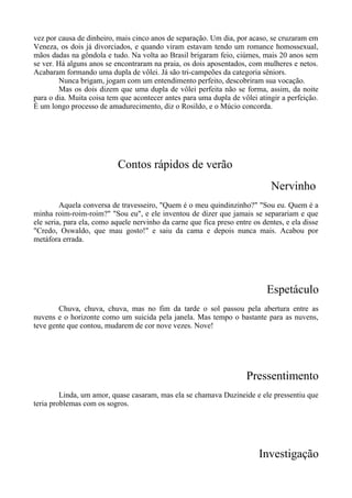 vez por causa de dinheiro, mais cinco anos de separação. Um dia, por acaso, se cruzaram em
Veneza, os dois já divorciados, e quando viram estavam tendo um romance homossexual,
mãos dadas na gôndola e tudo. Na volta ao Brasil brigaram feio, ciúmes, mais 20 anos sem
se ver. Há alguns anos se encontraram na praia, os dois aposentados, com mulheres e netos.
Acabaram formando uma dupla de vôlei. Já são tri-campeões da categoria sêniors.
Nunca brigam, jogam com um entendimento perfeito, descobriram sua vocação.
Mas os dois dizem que uma dupla de vôlei perfeita não se forma, assim, da noite
para o dia. Muita coisa tem que acontecer antes para uma dupla de vôlei atingir a perfeição.
É um longo processo de amadurecimento, diz o Rosildo, e o Múcio concorda.
Contos rápidos de verão
Nervinho
Aquela conversa de travesseiro, "Quem é o meu quindinzinho?" "Sou eu. Quem é a
minha roim-roim-roim?" "Sou eu", e ele inventou de dizer que jamais se separariam e que
ele seria, para ela, como aquele nervinho da carne que fica preso entre os dentes, e ela disse
"Credo, Oswaldo, que mau gosto!" e saiu da cama e depois nunca mais. Acabou por
metáfora errada.
Espetáculo
Chuva, chuva, chuva, mas no fim da tarde o sol passou pela abertura entre as
nuvens e o horizonte como um suicida pela janela. Mas tempo o bastante para as nuvens,
teve gente que contou, mudarem de cor nove vezes. Nove!
Pressentimento
Linda, um amor, quase casaram, mas ela se chamava Duzineide e ele pressentiu que
teria problemas com os sogros.
Investigação
 