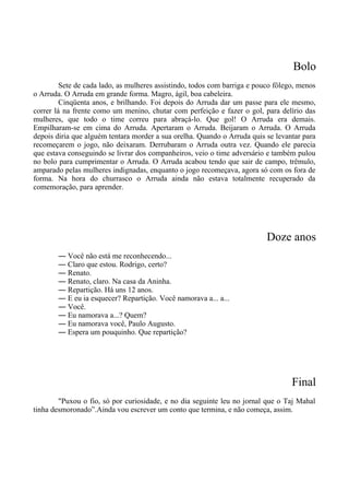 Bolo
Sete de cada lado, as mulheres assistindo, todos com barriga e pouco fôlego, menos
o Arruda. O Arruda em grande forma. Magro, ágil, boa cabeleira.
Cinqüenta anos, e brilhando. Foi depois do Arruda dar um passe para ele mesmo,
correr lá na frente como um menino, chutar com perfeição e fazer o gol, para delírio das
mulheres, que todo o time correu para abraçá-lo. Que gol! O Arruda era demais.
Empilharam-se em cima do Arruda. Apertaram o Arruda. Beijaram o Arruda. O Arruda
depois diria que alguém tentara morder a sua orelha. Quando o Arruda quis se levantar para
recomeçarem o jogo, não deixaram. Derrubaram o Arruda outra vez. Quando ele parecia
que estava conseguindo se livrar dos companheiros, veio o time adversário e também pulou
no bolo para cumprimentar o Arruda. O Arruda acabou tendo que sair de campo, trêmulo,
amparado pelas mulheres indignadas, enquanto o jogo recomeçava, agora só com os fora de
forma. Na hora do churrasco o Arruda ainda não estava totalmente recuperado da
comemoração, para aprender.
Doze anos
― Você não está me reconhecendo...
― Claro que estou. Rodrigo, certo?
― Renato.
― Renato, claro. Na casa da Aninha.
― Repartição. Há uns 12 anos.
― E eu ia esquecer? Repartição. Você namorava a... a...
― Você.
― Eu namorava a...? Quem?
― Eu namorava você, Paulo Augusto.
― Espera um pouquinho. Que repartição?
Final
"Puxou o fio, só por curiosidade, e no dia seguinte leu no jornal que o Taj Mahal
tinha desmoronado”.Ainda vou escrever um conto que termina, e não começa, assim.
 