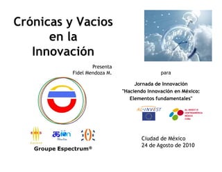 Crónicas y Vacios
      en la
   Innovación
                  Presenta
          Fidel Mendoza M.                  para

                                  Jornada de Innovación
                             "Haciendo Innovación en México:
                                Elementos fundamentales"




                                    Ciudad de México
                                    24 de Agosto de 2010
 