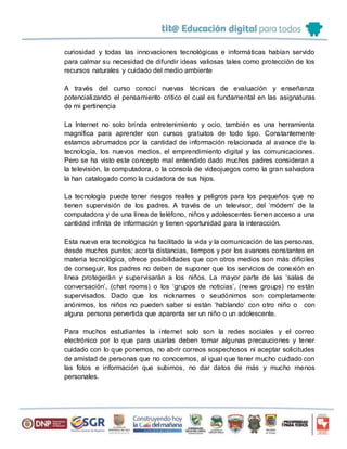 curiosidad y todas las innovaciones tecnológicas e informáticas habían servido
para calmar su necesidad de difundir ideas valiosas tales como protección de los
recursos naturales y cuidado del medio ambiente
A través del curso conocí nuevas técnicas de evaluación y enseñanza
potencializando el pensamiento critico el cual es fundamental en las asignaturas
de mi pertinencia
La Internet no solo brinda entretenimiento y ocio, también es una herramienta
magnífica para aprender con cursos gratuitos de todo tipo. Constantemente
estamos abrumados por la cantidad de información relacionada al avance de la
tecnología, los nuevos medios, el emprendimiento digital y las comunicaciones.
Pero se ha visto este concepto mal entendido dado muchos padres consideran a
la televisión, la computadora, o la consola de videojuegos como la gran salvadora
la han catalogado como la cuidadora de sus hijos.
La tecnología puede tener riesgos reales y peligros para los pequeños que no
tienen supervisión de los padres. A través de un televisor, del ‘módem’ de la
computadora y de una línea de teléfono, niños y adolescentes tienen acceso a una
cantidad infinita de información y tienen oportunidad para la interacción.
Esta nueva era tecnológica ha facilitado la vida y la comunicación de las personas,
desde muchos puntos; acorta distancias, tiempos y por los avances constantes en
materia tecnológica, ofrece posibilidades que con otros medios son más difíciles
de conseguir, los padres no deben de suponer que los servicios de conexión en
línea protegerán y supervisarán a los niños. La mayor parte de las ‘salas de
conversación’, (chat rooms) o los ‘grupos de noticias’, (news groups) no están
supervisados. Dado que los nicknames o seudónimos son completamente
anónimos, los niños no pueden saber si están ‘hablando’ con otro niño o con
alguna persona pervertida que aparenta ser un niño o un adolescente.
Para muchos estudiantes la internet solo son la redes sociales y el correo
electrónico por lo que para usarlas deben tomar algunas precauciones y tener
cuidado con lo que ponemos, no abrir correos sospechosos ni aceptar solicitudes
de amistad de personas que no conocemos, al igual que tener mucho cuidado con
las fotos e información que subimos, no dar datos de más y mucho menos
personales.
 