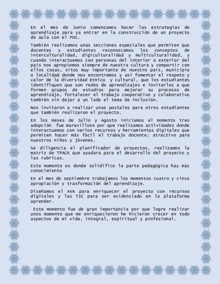 En el mes de Junio comenzamos hacer las estrategias de
aprendizaje para ya entrar en la construcción de un proyecto
de aula con el POC.
También realizamos unas secciones especiales que permiten que
docentes y estudiantes reconozcamos los conceptos de
interculturalidad, digiculturalidad y multiculturalidad, y
cuando interactuemos con personas del interior o exterior del
país nos apropiemos siempre de nuestra cultura y compartir con
ellos cosas, sitos muy importante de nuestro país, municipio
o localidad donde nos encontremos y así fomentar el respeto y
valor de la diversidad étnica y cultural, que los estudiantes
identifiquen que son redes de aprendizajes e invitarlos a que
formen grupos de estudios para mejorar su procesos de
aprendizaje, fortalecer el trabajo cooperativo y colaborativo
también sin dejar a un lado el tema de inclusión.
Nos invitaron a realizar unas postales para otros estudiantes
que también realizaron el proyecto.
En los meses de Julio y Agosto iniciamos el momento tres
adopción fue maravilloso por que realizamos actividades donde
interactuamos con varios recursos y herramientas digitales que
permiten hacer más fácil el trabajo docente; atractivo para
nuestros niños y jóvenes.
Se diligencia el planificador de proyectos, realizamos la
matriz de TPACK que ayudara para el desarrollo del proyecto y
las rubricas.
Este momento es donde solidifico la parte pedagógica hay más
conocimiento
En el mes de septiembre trabajamos los momentos cuatro y cinco
apropiación y trasformación del aprendizaje.
Diseñamos el AVA para enriquecer el proyecto con recursos
digitales y las TIC para ser evidenciado en la plataforma
aprender.
Este momento fue de gran importancia por que logre realizar
unos momento que me enriquecieron he hicieron crecer en todo
aspectos de mi vida, integral, espiritual y profesional.
 