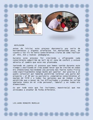 REFLEXIÓN
Antes de iniciar este proceso desconocía una serie de
herramientas y algunos artefactos los manipulaba poco, en
cuanto a las tic no tenía conocimientos claros de cómo realizar
un OVA, AVA y nuevas pedagogías.
Durante este proceso fui creciendo y afianzando cada
conocimiento adquirido me Salí de mi zona de confort y estuve
abierta al cambio que este nos planteaba
Teniendo en cuenta el proceso que hemos tenido durante este
tiempo y analizando mi vida puedo notar que he crecido en todas
mis dimensiones haciéndome una persona más fuerte tanto física
como espiritualmente tengo mucho por aportar dar gracias a al
padre celestial por haberme permitido terminar una parte del
proyecto ; al MF por su paciencia ,compromiso conocimientos al
equipo de TIT@ y a todas las personas que me rodean y han
permitido que a pesar de las dificultades y pruebas he salido
adelante tanto en mi vida personal, laboral y en todas mis
dimensiones.
Es por todo esto que los invitamos, maestros(a) que nos
atrevamos a enseñar de forma diferente.
LIC.AURA RENGIFO MURILLO
 
