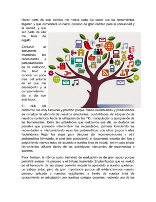 Hacer parte de este cambio me motiva cada día saber que las herramientas
llegarán y que comenzará un nuevo proceso de gran cambio para la comunidad y
la ciudad, y que
ser parte de ello
me llena de
orgullo.
Construir un
documento
mostrando las
necesidades y
particularidades
de mi institución,
me llevó a
conocer un poco
más del entorno
en el que me
desempeño y a
comprometerme
día a día con
esta labor.
El club del
cacharreo fue muy funcional y práctico porque ofrece herramientas y posibilidades
de canalizar la atención de nuestros estudiantes, posibilidades de adaptación de
nuestros contenidos hacia la utilización de las TIC, manipulación y apropiación de
las herramientas. Entre las actividades que realizamos ese día, se destaca las
postales que pretendía intercambiar las necesidades, primero formulando las
necesidades e intercambiando esas las problemáticas con otros grupos y ellos
haciéndonos llegar las suyas para después dar recomendaciones a otra
problemática formulada, el post foro conociendo el documento extraído del foro y
proponiendo nuevos retos de acuerdo a nuestra área de trabajo, en mi caso el que
herramientas utilizare dentro de las actividades intercambio de experiencias y
saberes.
Para finalizar, la rúbrica como elemento de evaluación es de gran apoyo porque
permitirá evaluar mi proceso y el trabajo trasmitido. El planificador que se realizó
en el transcurrir de las clases permitió vincular lo aprendido a nuestro quehacer,
un trabajo arduo pero de gran importancia porque allí evidenciaremos nuestro
proceso aplicado a nuestros estudiantes, a través de nuestra área de
conocimiento en articulación con nuestros colegas docentes, haciendo uso de las
 